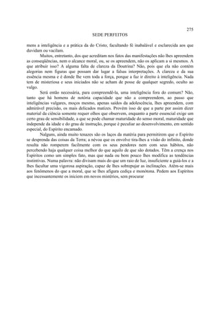 275
                                     SEDE PERFEITOS

mens a inteligência e a prática da do Cristo, facultando fé inabalável e esclarecida aos que
duvidam ou vacilam.
        Muitos, entretanto, dos que acreditam nos fatos das manifestações não lhes apreendem
as conseqüências, nem o alcance moral, ou, se os apreendem, não os aplicam a si mesmos. A
que atribuir isso? A alguma falta de clareza da Doutrina? Não, pois que ela não contém
alegorias nem figuras que possam dar lugar a falsas interpretações. A clareza e da sua
essência mesma e é donde lhe vem toda a força, porque a faz ir direito à inteligência. Nada
tem de misteriosa e seus iniciados não se acham de posse de qualquer segredo, oculto ao
vulgo.
        Será então necessária, para compreendê-la, uma inteligência fora do comum? Não,
tanto que há homens de notória capacidade que não a compreendem, ao passo que
inteligências vulgares, moços mesmo, apenas saídos da adolescência, lhes apreendem, com
admirável precisão, os mais delicados matizes. Provém isso de que a parte por assim dizer
material da ciência somente requer olhos que observem, enquanto a parte essencial exige um
certo grau de sensibilidade, a que se pode chamar maturidade do senso moral, maturidade que
independe da idade e do grau de instrução, porque é peculiar ao desenvolvimento, em sentido
especial, do Espírito encamado.
        Nalguns, ainda muito tenazes são os laços da matéria para permitirem que o Espírito
se desprenda das coisas da Terra; a névoa que os envolve tira-lhes a visão do infinito, donde
resulta não romperem facilmente com os seus pendores nem com seus hábitos, não
percebendo haja qualquer coisa melhor do que aquilo de que são dotados. Têm a crença nos
Espíritos como um simples fato, mas que nada ou bem pouco lhes modifica as tendências
instintivas. Numa palavra: não divisam mais do que um raio de luz, insuficiente a guiá-los e a
lhes facultar uma vigorosa aspiração, capaz de lhes sobrepujar as inclinações. Atêm-se mais
aos fenômenos do que a moral, que se lhes afigura cediça e monótona. Pedem aos Espíritos
que incessantemente os iniciem em novos mistérios, sem procurar
 