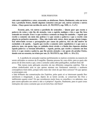 277
                                    SEDE PERFEITOS

caiu entre espinheiros e estes, crescendo, as abafaram. Outra, finalmente, caiu em terra
boa e produziu frutos, dando algumas sementes cem por um, outras sessenta e outras
trinta. - Ouça quem tem ouvidos de ouvir. (S. MATEUS, cap. XIII, vv. 1 a 9.)

       Escutai, pois, vós outros a parábola do semeador. - Quem quer que escuta a
palavra do reino e não lhe dá atenção, vem o espírito maligno e tira o que lhe fora
semeado no coração. Esse é o que recebeu a semente ao longo do caminho. - Aquele que
recebe a semente em meio das pedras é o que escuta a palavra e que a recebe com
alegria no primeiro momento. - Mas, não tendo nele raízes, dura apenas algum tempo.
Em sobrevindo reveses e perseguições por causa da palavra, tira ele daí motivo de
escândalo e de queda. - Aquele que recebe a semente entre espinheiros é o que ouve a
palavra; mas, em quem, logo, os cuidados deste século e a ilusão das riquezas abafam
aquela palavra e a tornam infrutífera. - Aquele, porém, que recebe a semente em boa
terra é o que escuta a palavra, que lhe presta atenção e em quem ela produz frutos,
dando cem ou sessenta, ou trinta por um. (S. MATEUS, cap. XIII. vv. 18 a 23.)

        6. A parábola do semeador exprime perfeitamente os matizes existentes na maneira de
serem utilizados os ensinos do Evangelho. Quantas pessoas há, com efeito, para as quais não
passa ele de letra morta e que, como a semente caída sobre pedregulhos, nenhum fruto dá!
        Não menos justa aplicação encontra ela nas diferentes categorias espíritas. Não se
acham simbolizados nela os que apenas atentam nos fenômenos materiais e nenhuma
conseqüência tiram deles, porque neles mais não vêem do que fatos curiosos? Os que apenas
se preocupam com
o lado brilhante das comunicações dos Espíritos, pelas quais só se interessam quando lhes
satisfazem à imaginação, e que, depois de as terem ouvido, se conservam tão frios e
indiferentes quanto eram? Os que reconhecem muito bons os conselhos e os admiram, mas
para serem aplicados aos outros e não a si próprios? Aqueles, finalmente, para os quais essas
instruções são como a semente que cai em terra boa e dá frutos?
 