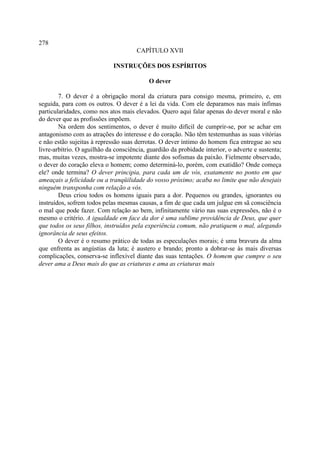 278
                                      CAPÍTULO XVII

                             INSTRUÇÕES DOS ESPÍRITOS

                                           O dever

        7. O dever é a obrigação moral da criatura para consigo mesma, primeiro, e, em
seguida, para com os outros. O dever é a lei da vida. Com ele deparamos nas mais ínfimas
particularidades, como nos atos mais elevados. Quero aqui falar apenas do dever moral e não
do dever que as profissões impõem.
        Na ordem dos sentimentos, o dever é muito difícil de cumprir-se, por se achar em
antagonismo com as atrações do interesse e do coração. Não têm testemunhas as suas vitórias
e não estão sujeitas à repressão suas derrotas. O dever íntimo do homem fica entregue ao seu
livre-arbítrio. O aguilhão da consciência, guardião da probidade interior, o adverte e sustenta;
mas, muitas vezes, mostra-se impotente diante dos sofismas da paixão. Fielmente observado,
o dever do coração eleva o homem; como determiná-lo, porém, com exatidão? Onde começa
ele? onde termina? O dever principia, para cada um de vós, exatamente no ponto em que
ameaçais a felicidade ou a tranqüilidade do vosso próximo; acaba no limite que não desejais
ninguém transponha com relação a vós.
        Deus criou todos os homens iguais para a dor. Pequenos ou grandes, ignorantes ou
instruídos, sofrem todos pelas mesmas causas, a fim de que cada um julgue em sã consciência
o mal que pode fazer. Com relação ao bem, infinitamente vário nas suas expressões, não é o
mesmo o critério. A igualdade em face da dor é uma sublime providência de Deus, que quer
que todos os seus filhos, instruídos pela experiência comum, não pratiquem o mal, alegando
ignorância de seus efeitos.
        O dever é o resumo prático de todas as especulações morais; é uma bravura da alma
que enfrenta as angústias da luta; é austero e brando; pronto a dobrar-se às mais diversas
complicações, conserva-se inflexível diante das suas tentações. O homem que cumpre o seu
dever ama a Deus mais do que as criaturas e ama as criaturas mais
 