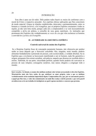 28
                                          INTRODUÇÃO

    Esta obra é para uso de todos. Dela podem todos haurir os meios de conformar com a
moral do Cristo o respectivo proceder. Aos espíritas oferece aplicações que lhes concernem
de modo especial. Graças às relações estabelecidas, doravante e permanentemente, entre os
homens e o mundo invisível, a lei evangélica, que os próprios Espíritos ensinaram a todas as
nações, já não será letra morta, porque cada um a compreenderá e se verá incessantemente
compelido a pô-la em prática, a conselho de seus guias espirituais. As instruções que
promanam dos Espíritos são verdadeiramente as vozes do céu que vêm esclarecer os homens
e convidá-los à prática do Evangelho.

                        II - AUTORIDADE DA DOUTRINA ESPÍRITA

                          Controle universal do ensino dos Espíritos

 Se a Doutrina Espírita fosse de concepção puramente humana, não ofereceria por penhor
senão as luzes daquele que a houvesse concebido. Ora, ninguém, neste mundo, poderia
alimentar fundadamente a pretensão de possuir, com exclusividade, a verdade absoluta. Se os
Espíritos que a revelaram se houvessem manifestado a um só homem, nada lhe garantiria a
origem, porquanto fora mister acreditar, sob palavra, naquele que dissesse ter recebido deles o
ensino. Admitida, de sua parte, sinceridade perfeita, quando muito poderia ele convencer as
pessoas de suas relações; conseguiria sectários, mas nunca chegaria a congregar todo o
mundo.

______________
fazer exceções. Ao demais, os nomes dos médiuns nenhum valor teriam acrescentado à obra dos Espíritos.
Mencioná-los mais não fora, então, do que satisfazer ao amor próprio, coisa a que os médiuns
verdadeiramente sérios nenhuma importância ligam. Compreendem eles, que, por ser meramente passivo
o papel que lhes toca, o valor das comunicações em nada lhes exalça o mérito pessoal; e que seria pueril
envaidecerem-se de um trabalho de inteligência ao qual é apenas mecânico o concurso que prestam.
 