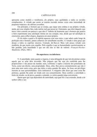 280
                                      CAPÍTULO XVII

apresenta como modelo e trombeteia, ele próprio, suas qualidades a todos os ouvidos
complacentes. A virtude que assim se ostenta esconde muitas vezes uma imensidade de
pequenas torpezas e de odiosas covardias.
        Em princípio, o homem que se exalça, que ergue uma estátua à sua própria virtude,
anula, por esse simples fato, todo mérito real que possa ter. Entretanto, que direi daquele cujo
único valor consiste em parecer o que não é? Admito de boamente que o homem que pratica
o bem experimenta uma satisfação íntima em seu coração; mas, desde que tal satisfação se
exteriorize, para colher elogios, degenera em amor-próprio.
        O vós todos a quem a fé espírita aqueceu com seus raios, e que sabeis quão longe da
perfeição está o homem, jamais esbarreis em semelhante escolho. A virtude é uma graça que
desejo a todos os espíritas sinceros. Contudo, dir-lhes-ei: Mais vale pouca virtude com
modéstia, do que muita com orgulho. Pelo orgulho é que as humanidades sucessivamente se
hão perdido; pela humildade é que um dia elas se hão de redimir. François-Nicolas-
Madeleine. (Paris, 1863.)

                                Os superiores e os inferiores

        9. A autoridade, tanto quanto a riqueza, é uma delegação de que terá de prestar contas
aquele que se ache dela investido. Não julgueis que lhe seja ela conferida para lhe
proporcionar o vão prazer de mandar; nem, conforme o supõe a maioria dos potentados da
Terra, como um direito, uma propriedade. Deus, aliás, lhes prova constantemente que não é
nem uma nem outra coisa, pois que deles a retira quando lhe apraz. Se fosse um privilégio
inerente às suas personalidades, seria inalienável. A ninguém cabe dizer que uma coisa lhe
pertence, quando lhe pode ser tirada sem seu consentimento. Deus confere a autoridade a
título de missão, ou de prova, quando o entende, e a retira quando julga conveniente.
        Quem quer que seja depositário de autoridade, seja qual for a sua extensão, desde a do
senhor sobre o seu
 