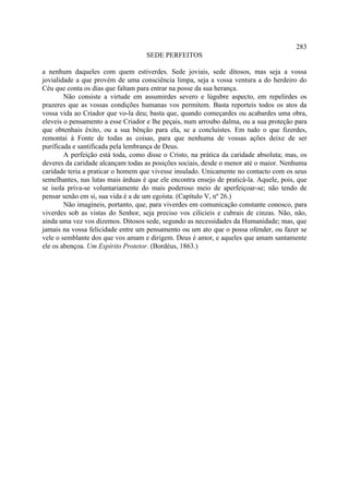 283
                                    SEDE PERFEITOS

a nenhum daqueles com quem estiverdes. Sede joviais, sede ditosos, mas seja a vossa
jovialidade a que provém de uma consciência limpa, seja a vossa ventura a do herdeiro do
Céu que conta os dias que faltam para entrar na posse da sua herança.
        Não consiste a virtude em assumirdes severo e lúgubre aspecto, em repelirdes os
prazeres que as vossas condições humanas vos permitem. Basta reporteis todos os atos da
vossa vida ao Criador que vo-la deu; basta que, quando começardes ou acabardes uma obra,
eleveis o pensamento a esse Criador e lhe peçais, num arroubo dalma, ou a sua proteção para
que obtenhais êxito, ou a sua bênção para ela, se a concluístes. Em tudo o que fizerdes,
remontai à Fonte de todas as coisas, para que nenhuma de vossas ações deixe de ser
purificada e santificada pela lembrança de Deus.
        A perfeição está toda, como disse o Cristo, na prática da caridade absoluta; mas, os
deveres da caridade alcançam todas as posições sociais, desde o menor até o maior. Nenhuma
caridade teria a praticar o homem que vivesse insulado. Unicamente no contacto com os seus
semelhantes, nas lutas mais árduas é que ele encontra ensejo de praticá-la. Aquele, pois, que
se isola priva-se voluntariamente do mais poderoso meio de aperfeiçoar-se; não tendo de
pensar senão em si, sua vida é a de um egoísta. (Capítulo V, nº 26.)
        Não imagineis, portanto, que, para viverdes em comunicação constante conosco, para
viverdes sob as vistas do Senhor, seja preciso vos cilicieis e cubrais de cinzas. Não, não,
ainda uma vez vos dizemos. Ditosos sede, segundo as necessidades da Humanidade; mas, que
jamais na vossa felicidade entre um pensamento ou um ato que o possa ofender, ou fazer se
vele o semblante dos que vos amam e dirigem. Deus é amor, e aqueles que amam santamente
ele os abençoa. Um Espírito Protetor. (Bordéus, 1863.)
 
