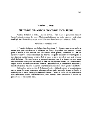 287




                                    CAPÍTULO XVIII

          MUITOS OS CHAMADOS, POUCOS OS ESCOLHIDOS

       Parábola do festim de bodas. - A porta estreita. - Nem todos os que dizem: Senhor!
Senhor! entrarão no reino dos céus. - Muito se pedirá àquele que muito recebeu. - Instruções
dos Espíritos: Dar-se-á àquele que tem. - Pelas suas obras é que se reconhece o cristão.

                               Parábola do festim de bodas

       1. Falando ainda por parábolas, disse-lhes Jesus: O reino dos céus se assemelha a
um rei que, querendo festejar as bodas de seu filho, - despachou seus servos a chamar
para as bodas os que tinham sido convidados; estes, porém, recusaram ir. - O rei
despachou outros servos com ordem de dizer da sua parte aos convidados: Preparei o
meu jantar; mandei matar os meus bois e todos os meus cevados; tudo está pronto;
vinde às bodas. - Eles, porém, sem se incomodarem com isso, lá se foram, um para a sua
casa de campo, outro para o seu negócio. - Os outros pegaram dos servos e os mataram,
depois de lhes haverem feito muitos ultrajes. - Sabendo disso, o rei se tomou de cólera e,
mandando contra eles seus exércitos, exterminou os assassinos e lhes queimou a cidade.
       Então, disse a seus servos: O festim das bodas está inteiramente preparado; mas,
os que para ele foram chamados não eram dignos dele. Ide, pois, às encruzilhadas e
chamai para as bodas todos quantos encontrardes. - Os servos então saíram pelas ruas e
trouxeram todos os que iam encontrando, bons e maus; a sala das bodas se encheu de
pessoas que se puseram à mesa.
 