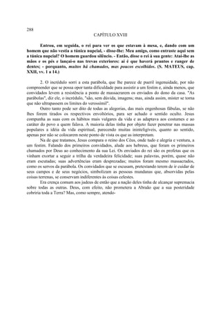288
                                     CAPÍTULO XVIII

       Entrou, em seguida, o rei para ver os que estavam à mesa, e, dando com um
homem que não vestia a túnica nupcial, - disse-lhe: Meu amigo, como entraste aqui sem
a túnica nupcial? O homem guardou silêncio. - Então, disse o rei à sua gente: Atai-lhe as
mãos e os pés e lançai-o nas trevas exteriores: aí é que haverá prantos e ranger de
dentes; - porquanto, muitos há chamados, mas poucos escolhidos. (S. MATEUS, cap.
XXII, vv. 1 a 14.)

        2. O incrédulo sorri a esta parábola, que lhe parece de pueril ingenuidade, por não
compreender que se possa opor tanta dificuldade para assistir a um festim e, ainda menos, que
convidados levem a resistência a ponto de massacrarem os enviados do dono da casa. "As
parábolas", diz ele, o incrédulo, "são, sem dúvida, imagens; mas, ainda assim, mister se torna
que não ultrapassem os limites do verossímil".
        Outro tanto pode ser dito de todas as alegorias, das mais engenhosas fábulas, se não
lhes forem tirados os respectivos envoltórios, para ser achado o sentido oculto. Jesus
compunha as suas com os hábitos mais vulgares da vida e as adaptava aos costumes e ao
caráter do povo a quem falava. A maioria delas tinha por objeto fazer penetrar nas massas
populares a idéia da vida espiritual, parecendo muitas ininteligíveis, quanto ao sentido,
apenas por não se colocarem neste ponto de vista os que as interpretam.
        Na de que tratamos, Jesus compara o reino dos Céus, onde tudo e alegria e ventura, a
um festim. Falando dos primeiros convidados, alude aos hebreus, que foram os primeiros
chamados por Deus ao conhecimento da sua Lei. Os enviados do rei são os profetas que os
vinham exortar a seguir a trilha da verdadeira felicidade; suas palavras, porém, quase não
eram escutadas; suas advertências eram desprezadas; muitos foram mesmo massacrados,
como os servos da parábola. Os convidados que se escusam, pretextando terem de ir cuidar de
seus campos e de seus negócios, simbolizam as pessoas mundanas que, absorvidas pelas
coisas terrenas, se conservam indiferentes às coisas celestes.
        Era crença comum aos judeus de então que a nação deles tinha de alcançar supremacia
sobre todas as outras. Deus, com efeito, não prometera a Abraão que a sua posteridade
cobriria toda a Terra? Mas, como sempre, atendo-
 
