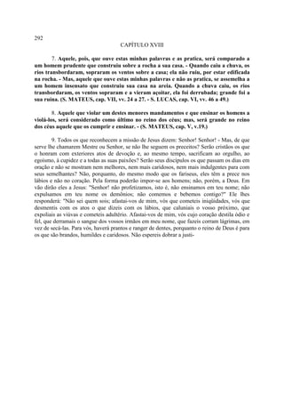 292
                                     CAPÍTULO XVIII

        7. Aquele, pois, que ouve estas minhas palavras e as pratica, será comparado a
um homem prudente que construiu sobre a rocha a sua casa. - Quando caiu a chuva, os
rios transbordaram, sopraram os ventos sobre a casa; ela não ruiu, por estar edificada
na rocha. - Mas, aquele que ouve estas minhas palavras e não as pratica, se assemelha a
um homem insensato que construiu sua casa na areia. Quando a chuva caiu, os rios
transbordaram, os ventos sopraram e a vieram açoitar, ela foi derrubada; grande foi a
sua ruína. (S. MATEUS, cap. VII, vv. 24 a 27. - S. LUCAS, cap. VI, vv. 46 a 49.)

        8. Aquele que violar um destes menores mandamentos e que ensinar os homens a
violá-los, será considerado como último no reino dos céus; mas, será grande no reino
dos céus aquele que os cumprir e ensinar. - (S. MATEUS, cap. V, v.19.)

        9. Todos os que reconhecem a missão de Jesus dizem: Senhor! Senhor! - Mas, de que
serve lhe chamarem Mestre ou Senhor, se não lhe seguem os preceitos? Serão cristãos os que
o honram com exteriores atos de devoção e, ao mesmo tempo, sacrificam ao orgulho, ao
egoísmo, à cupidez e a todas as suas paixões? Serão seus discípulos os que passam os dias em
oração e não se mostram nem melhores, nem mais caridosos, nem mais indulgentes para com
seus semelhantes? Não, porquanto, do mesmo modo que os fariseus, eles têm a prece nos
lábios e não no coração. Pela forma poderão impor-se aos homens; não, porém, a Deus. Em
vão dirão eles a Jesus: "Senhor! não profetizamos, isto é, não ensinamos em teu nome; não
expulsamos em teu nome os demônios; não comemos e bebemos contigo?" Ele lhes
responderá: "Não sei quem sois; afastai-vos de mim, vós que cometeis iniqüidades, vós que
desmentis com os atos o que dizeis com os lábios, que caluniais o vosso próximo, que
expoliais as viúvas e cometeis adultério. Afastai-vos de mim, vós cujo coração destila ódio e
fel, que derramais o sangue dos vossos irmãos em meu nome, que fazeis corram lágrimas, em
vez de secá-las. Para vós, haverá prantos e ranger de dentes, porquanto o reino de Deus é para
os que são brandos, humildes e caridosos. Não espereis dobrar a justi-
 