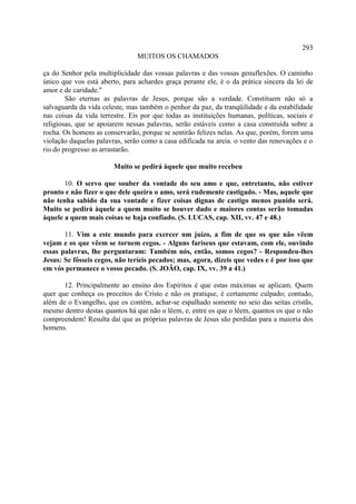 293
                                MUITOS OS CHAMADOS

ça do Senhor pela multiplicidade das vossas palavras e das vossas genuflexões. O caminho
único que vos está aberto, para achardes graça perante ele, é o da prática sincera da lei de
amor e de caridade."
        São eternas as palavras de Jesus, porque são a verdade. Constituem não só a
salvaguarda da vida celeste, mas também o penhor da paz, da tranqüilidade e da estabilidade
nas coisas da vida terrestre. Eis por que todas as instituições humanas, políticas, sociais e
religiosas, que se apoiarem nessas palavras, serão estáveis como a casa construída sobre a
rocha. Os homens as conservarão, porque se sentirão felizes nelas. As que, porém, forem uma
violação daquelas palavras, serão como a casa edificada na areia. o vento das renovações e o
rio do progresso as arrastarão.

                        Muito se pedirá àquele que muito recebeu

       10. O servo que souber da vontade do seu amo e que, entretanto, não estiver
pronto e não fizer o que dele queira o amo, será rudemente castigado. - Mas, aquele que
não tenha sabido da sua vontade e fizer coisas dignas de castigo menos punido será.
Muito se pedirá àquele a quem muito se houver dado e maiores contas serão tomadas
àquele a quem mais coisas se haja confiado. (S. LUCAS, cap. XII, vv. 47 e 48.)

       11. Vim a este mundo para exercer um juízo, a fim de que os que não vêem
vejam e os que vêem se tornem cegos. - Alguns fariseus que estavam, com ele, ouvindo
essas palavras, lhe perguntaram: Também nós, então, somos cegos? - Respondeu-lhes
Jesus: Se fôsseis cegos, não teríeis pecados; mas, agora, dizeis que vedes e é por isso que
em vós permanece o vosso pecado. (S. JOÃO, cap. IX, vv. 39 a 41.)

       12. Principalmente ao ensino dos Espíritos é que estas máximas se aplicam. Quem
quer que conheça os preceitos do Cristo e não os pratique, é certamente culpado; contudo,
além de o Evangelho, que os contém, achar-se espalhado somente no seio das seitas cristãs,
mesmo dentro destas quantos há que não o lêem, e, entre os que o lêem, quantos os que o não
compreendem! Resulta daí que as próprias palavras de Jesus são perdidas para a maioria dos
homens.
 