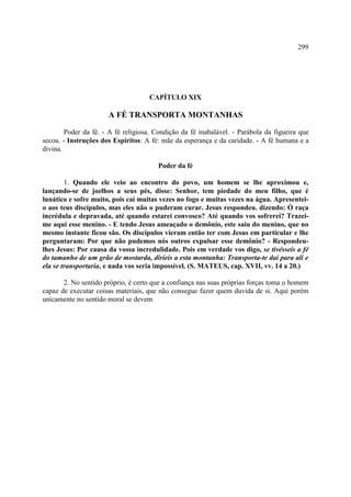299




                                    CAPÍTULO XIX

                      A FÉ TRANSPORTA MONTANHAS

        Poder da fé. - A fé religiosa. Condição da fé inabalável. - Parábola da figueira que
secou. - Instruções dos Espíritos: A fé: mãe da esperança e da caridade. - A fé humana e a
divina.

                                       Poder da fé

        1. Quando ele veio ao encontro do povo, um homem se lhe aproximou e,
lançando-se de joelhos a seus pés, disse: Senhor, tem piedade do meu filho, que é
lunático e sofre muito, pois cai muitas vezes no fogo e muitas vezes na água. Apresentei-
o aos teus discípulos, mas eles não o puderam curar. Jesus respondeu. dizendo: Ó raça
incrédula e depravada, até quando estarei convosco? Até quando vos sofrerei? Trazei-
me aqui esse menino. - E tendo Jesus ameaçado o demônio, este saiu do menino, que no
mesmo instante ficou são. Os discípulos vieram então ter com Jesus em particular e lhe
perguntaram: Por que não pudemos nós outros expulsar esse demônio? - Respondeu-
lhes Jesus: Por causa da vossa incredulidade. Pois em verdade vos digo, se tivésseis a fé
do tamanho de um grão de mostarda, diríeis a esta montanha: Transporta-te daí para ali e
ela se transportaria, e nada vos seria impossível. (S. MATEUS, cap. XVII, vv. 14 a 20.)

       2. No sentido próprio, é certo que a confiança nas suas próprias forças toma o homem
capaz de executar coisas materiais, que não consegue fazer quem duvida de si. Aqui porém
unicamente no sentido moral se devem
 