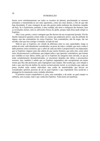30
                                     INTRODUÇÃO

fazem ouvir simultaneamente em todos os recantos do planeta, proclamando os mesmos
princípios e transmitindo-os aos mais ignorantes, como aos mais doutos, a fim de que não
haja deserdados. É uma vantagem de que não gozara ainda nenhuma das doutrinas surgidas
até hoje. Se o Espiritismo, portanto, é uma verdade, não teme o malquerer dos homens, nem
as revoluções morais, nem as subversões físicas do globo, porque nada disso pode atingir os
Espíritos.
     Não é essa, porém, a única vantagem que lhe decorre da sua excepcional posição. Ela lhe
faculta inatacável garantia contra todos os cismas que pudessem provir, seja da ambição de
alguns, seja das contradições de certos Espíritos. Tais contradições, não há negar, são um
escolho; mas que traz consigo o remédio, ao lado do mal.
     Sabe-se que os Espíritos, em virtude da diferença entre as suas capacidades, longe se
acham de estar, individualmente considerados, na posse de toda a verdade; que nem a todos é
dado penetrar certos mistérios; que o saber de cada um deles é proporcional à sua depuração;
que os Espíritos vulgares mais não sabem do que muitos homens; que entre eles, como entre
estes, há presunçosos e sofômanos, que julgam saber o que ignoram; sistemáticos, que tomam
por verdades as suas idéias; enfim, que só os Espíritos da categoria mais elevada, os que já
estão completamente desmaterializados, se encontram despidos das idéias e preconceitos
terrenos; mas, também é sabido que os Espíritos enganadores não escrupulizam em tomar
nomes que lhes não pertencem, para impingirem suas utopias. Daí resulta que, com relação a
tudo o que seja fora do âmbito do ensino exclusivamente moral, as revelações que cada um
possa receber terão caráter individual, sem cunho de autenticidade; que devem ser
consideradas opiniões pessoais de tal ou qual Espírito e que imprudente fora aceitá-las e
propagá-las levianamente como verdades absolutas.
     O primeiro exame comprobativo é, pois, sem contradita, o da razão, ao qual cumpre se
submeta, sem exceção, tudo o que venha dos Espíritos. Toda teoria em manifesta
 