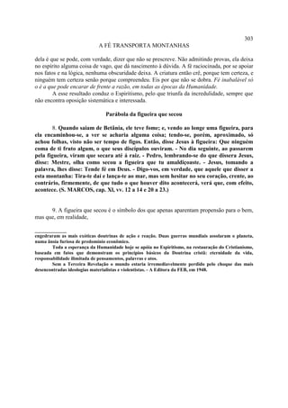 303
                             A FÉ TRANSPORTA MONTANHAS

dela é que se pode, com verdade, dizer que não se prescreve. Não admitindo provas, ela deixa
no espírito alguma coisa de vago, que dá nascimento à dúvida. A fé raciocinada, por se apoiar
nos fatos e na lógica, nenhuma obscuridade deixa. A criatura então crê, porque tem certeza, e
ninguém tem certeza senão porque compreendeu. Eis por que não se dobra. Fé inabalável só
o é a que pode encarar de frente a razão, em todas as épocas da Humanidade.
        A esse resultado conduz o Espiritismo, pelo que triunfa da incredulidade, sempre que
não encontra oposição sistemática e interessada.

                                Parábola da figueira que secou

        8. Quando saiam de Betânia, ele teve fome; e, vendo ao longe uma figueira, para
ela encaminhou-se, a ver se acharia alguma coisa; tendo-se, porém, aproximado, só
achou folhas, visto não ser tempo de figos. Então, disse Jesus à figueira: Que ninguém
coma de ti fruto algum, o que seus discípulos ouviram. - No dia seguinte, ao passarem
pela figueira, viram que secara até á raiz. - Pedro, lembrando-se do que dissera Jesus,
disse: Mestre, olha como secou a figueira que tu amaldiçoaste. - Jesus, tomando a
palavra, lhes disse: Tende fé em Deus. - Digo-vos, em verdade, que aquele que disser a
esta montanha: Tira-te daí e lança-te ao mar, mas sem hesitar no seu coração, crente, ao
contrário, firmemente, de que tudo o que houver dito acontecerá, verá que, com efeito,
acontece. (S. MARCOS, cap. Xl, vv. 12 a 14 e 20 a 23.)


      9. A figueira que secou é o símbolo dos que apenas aparentam propensão para o bem,
mas que, em realidade,

_____________
engedraram as mais exóticas doutrinas de ação e reação. Duas guerras mundiais assolaram o planeta,
numa ânsia furiosa de predomínio econômico.
        Toda a esperança da Humanidade hoje se apóia no Espiritismo, na restauração do Cristianismo,
baseada em fatos que demonstram os princípios básicos da Doutrina cristã: eternidade da vida,
responsabilidade ilimitada de pensamentos, palavras e atos.
        Sem a Terceira Revelação o mundo estaria irremediavelmente perdido pelo choque das mais
desencontradas ideologias materialistas e violentistas. - A Editora da FEB, em 1948.
 