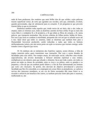 304
                                      CAPÍTULO XIX

nada de bom produzem; dos oradores que mais brilho têm do que solidez, cujas palavras
trazem superficial verniz, de sorte que agradam aos ouvidos, sem que, entretanto, revelem,
quando perscrutadas, algo de substancial para os corações. E de perguntar-se que proveito
tiraram delas os que as escutaram.
        Simboliza também todos aqueles que, tendo meios de ser úteis, não o são; todas as
utopias, todos os sistemas ocos, todas as doutrinas carentes de base sólida. O que as mais das
vezes falta é a verdadeira fé, a fé produtiva, a fé que abala as fibras do coração, a fé, numa
palavra. que transporta montanhas. São árvores cobertas de folhas porém, baldas de frutos.
Por isso é que Jesus as condena à esterilidade, porquanto dia virá em que se acharão secas até
à raiz. Quer dizer que todos os sistemas, todas as doutrinas que nenhum bem para a
Humanidade houverem produzido, cairão reduzidas a nada; que todos os homens
deliberadamente inúteis, por não terem posto em ação os recursos que traziam consigo, serão
tratados como a figueira que secou.

       10. Os médiuns são os intérpretes dos Espíritos; suprem, nestes últimos, a falta de
órgãos materiais pelos quais transmitam suas instruções. Daí vem o serem dotados de
faculdades para esse efeito. Nos tempos atuais, de renovação social, cabe-lhes uma missão
especialíssima; são árvores destinadas a fornecer alimento espiritual a seus irmãos;
multiplicam-se em número, para que abunde o alimento; há-os por toda a parte, em todos os
países em todas as classes da sociedade, entre os ricos e os pobres, entre os grandes e os
pequenos, a fim de que em nenhum ponto faltem e a fim de ficar demonstrado aos homens
que todos são chamados. Se porém, eles desviam do objetivo providencial a preciosa
faculdade que lhes foi concedida, se a empregam em coisas fúteis ou prejudiciais, se a põem a
serviço dos interesses mundanos, se em vez de frutos sazonados dão maus frutos se se
recusam a utilizá-la em beneficio dos outros, se nenhum proveito tiram dela para si mesmos,
melhorando-se, são
 