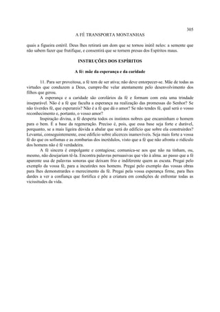 305
                           A FÉ TRANSPORTA MONTANHAS

quais a figueira estéril. Deus lhes retirará um dom que se tornou inútil neles: a semente que
não sabem fazer que frutifique, e consentirá que se tornem presas dos Espíritos maus.

                             INSTRUÇÕES DOS ESPÍRITOS

                           A fé: mãe da esperança e da caridade

        11. Para ser proveitosa, a fé tem de ser ativa; não deve entorpecer-se. Mãe de todas as
virtudes que conduzem a Deus, cumpre-lhe velar atentamente pelo desenvolvimento dos
filhos que gerou.
        A esperança e a caridade são corolários da fé e formam com esta uma trindade
inseparável. Não é a fé que faculta a esperança na realização das promessas do Senhor? Se
não tiverdes fé, que esperareis? Não é a fé que dá o amor? Se não tendes fé, qual será o vosso
reconhecimento e, portanto, o vosso amor?
        Inspiração divina, a fé desperta todos os instintos nobres que encaminham o homem
para o bem. É a base da regeneração. Preciso é, pois, que essa base seja forte e durável,
porquanto, se a mais ligeira dúvida a abalar que será do edifício que sobre ela construirdes?
Levantai, conseguintemente, esse edifício sobre alicerces inamovíveis. Seja mais forte a vossa
fé do que os sofismas e as zombarias dos incrédulos, visto que a fé que não afronta o ridículo
dos homens não é fé verdadeira.
        A fé sincera é empolgante e contagiosa; comunica-se aos que não na tinham, ou,
mesmo, não desejariam tê-la. Encontra palavras persuasivas que vão à alma. ao passo que a fé
aparente usa de palavras sonoras que deixam frio e indiferente quem as escuta. Pregai pelo
exemplo da vossa fé, para a incutirdes nos homens. Pregai pelo exemplo das vossas obras
para lhes demonstrardes o merecimento da fé. Pregai pela vossa esperança firme, para lhes
dardes a ver a confiança que fortifica e põe a criatura em condições de enfrentar todas as
vicissitudes da vida.
 
