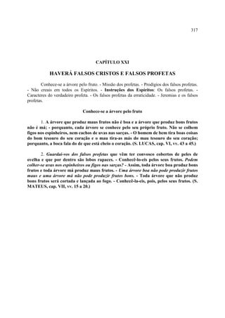 317




                                     CAPÍTULO XXI

            HAVERÁ FALSOS CRISTOS E FALSOS PROFETAS

       Conhece-se a árvore pelo fruto. - Missão dos profetas. - Prodígios dos falsos profetas.
- Não creais em todos os Espíritos. - Instruções dos Espíritos: Os falsos profetas. -
Caracteres do verdadeiro profeta. - Os falsos profetas da erraticidade. - Jeremias e os falsos
profetas.

                              Conhece-se a árvore pelo fruto

       1. A árvore que produz maus frutos não é boa e a árvore que produz bons frutos
não é má; - porquanto, cada árvore se conhece pelo seu próprio fruto. Não se colhem
figos nos espinheiros, nem cachos de uvas nas sarças. - O homem de bem tira boas coisas
do bom tesouro do seu coração e o mau tira-as más do mau tesouro do seu coração;
porquanto, a boca fala do de que está cheio o coração. (S. LUCAS, cap. VI, vv. 43 a 45.)

       2. Guardai-vos dos falsos profetas que vêm ter convosco cobertos de peles de
ovelha e que por dentro são lobos rapaces. - Conhecê-lo-eis pelos seus frutos. Podem
colher-se uvas nos espinheiros ou figos nas sarças? - Assim, toda árvore boa produz bons
frutos e toda árvore má produz maus frutos. - Uma árvore boa não pode produzir frutos
maus e uma árvore má não pode produzir frutos bons. - Toda árvore que não produz
bons frutos será cortada e lançada ao fogo. - Conhecê-la-eis, pois, pelos seus frutos. (S.
MATEUS, cap. VII, vv. 15 a 20.)
 