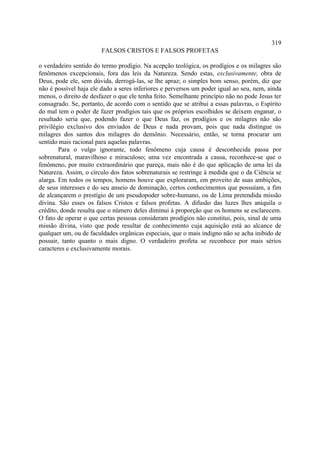 319
                        FALSOS CRISTOS E FALSOS PROFETAS

o verdadeiro sentido do termo prodígio. Na acepção teológica, os prodígios e os milagres são
fenômenos excepcionais, fora das leis da Natureza. Sendo estas, exclusivamente, obra de
Deus, pode ele, sem dúvida, derrogá-las, se lhe apraz; o simples bom senso, porém, diz que
não é possível haja ele dado a seres inferiores e perversos um poder igual ao seu, nem, ainda
menos, o direito de desfazer o que ele tenha feito. Semelhante princípio não no pode Jesus ter
consagrado. Se, portanto, de acordo com o sentido que se atribui a essas palavras, o Espírito
do mal tem o poder de fazer prodígios tais que os próprios escolhidos se deixem enganar, o
resultado seria que, podendo fazer o que Deus faz, os prodígios e os milagres não são
privilégio exclusivo dos enviados de Deus e nada provam, pois que nada distingue os
milagres dos santos dos milagres do demônio. Necessário, então, se torna procurar um
sentido mais racional para aquelas palavras.
        Para o vulgo ignorante, todo fenômeno cuja causa é desconhecida passa por
sobrenatural, maravilhoso e miraculoso; uma vez encontrada a causa, reconhece-se que o
fenômeno, por muito extraordinário que pareça, mais não é do que aplicação de urna lei da
Natureza. Assim, o círculo dos fatos sobrenaturais se restringe à medida que o da Ciência se
alarga. Em todos os tempos, homens houve que exploraram, em proveito de suas ambições,
de seus interesses e do seu anseio de dominação, certos conhecimentos que possuíam, a fim
de alcançarem o prestígio de um pseudopoder sobre-humano, ou de Lima pretendida missão
divina. São esses os falsos Cristos e falsos profetas. A difusão das luzes lhes aniquila o
crédito, donde resulta que o número deles diminui à proporção que os homens se esclarecem.
O fato de operar o que certas pessoas consideram prodígios não constitui, pois, sinal de uma
missão divina, visto que pode resultar de conhecimento cuja aquisição está ao alcance de
qualquer um, ou de faculdades orgânicas especiais, que o mais indigno não se acha inibido de
possuir, tanto quanto o mais digno. O verdadeiro profeta se reconhece por mais sérios
caracteres e exclusivamente morais.
 