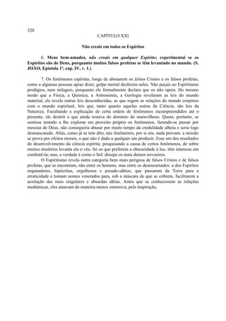 320
                                     CAPÍTULO XXI

                             Não creais em todos os Espíritos

       6. Meus bem-amados, não creais em qualquer Espírito; experimentai se os
Espíritos são de Deus, porquanto muitos falsos profetas se têm levantado no mundo. (S.
JOÃO, Epístola 1ª, cap. IV, v. 1.)

        7. Os fenômenos espíritas, longe de abonarem os falsos Cristos e os falsos profetas,
como a algumas pessoas apraz dizer, golpe mortal desferem neles. Não peçais ao Espiritismo
prodígios, nem milagres, porquanto ele formalmente declara que os não opera. Do mesmo
modo que a Física, a Química, a Astronomia, a Geologia revelaram as leis do inundo
material, ele revela outras leis desconhecidas, as que regem as relações do mundo corpóreo
com o mundo espiritual, leis que, tanto quanto aquelas outras da Ciência, são leis da
Natureza. Facultando a explicação de certa ordem de fenômenos incompreendidos até o
presente, ele destrói o que ainda restava do domínio do maravilhoso. Quem, portanto, se
sentisse tentado a lhe explorar em proveito próprio os fenômenos, fazendo-se passar por
messias de Deus, não conseguiria abusar por muito tempo da credulidade alheia e seria logo
desmascarado. Aliás, como já se tem dito, tais fenômenos, por si sós, nada provam: a missão
se prova por efeitos morais, o que não é dado a qualquer um produzir. Esse um dos resultados
do desenvolvimento da ciência espírita; pesquisando a causa de certos fenômenos, de sobre
muitos mistérios levanta ela o véu. Só os que preferem a obscuridade à luz, têm interesse em
combatê-la; mas, a verdade é como o Sol: dissipa os mais densos nevoeiros.
        O Espiritismo revela outra categoria bem mais perigosa de falsos Cristos e de falsos
profetas, que se encontram, não entre os homens, mas entre os desencarnados: a dos Espíritos
enganadores, hipócritas, orgulhosos e pseudo-sábios, que passaram da Terra para a
erraticidade e tomam nomes venerados para, sob a máscara de que se cobrem, facilitarem a
aceitação das mais singulares e absurdas idéias. Antes que se conhecessem as relações
mediúnicas, eles atuavam de maneira menos ostensiva, pela inspiração,
 