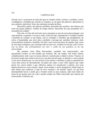 322
                                       CAPÍTULO XXI

elevada, isto é, se possuem no mais alto grau as virtudes cristãs e eternas: a caridade, o amor,
a indulgência, a bondade que concilia os corações; se, em apoio das palavras, apresentam os
atos, podereis então dizer: Estes são realmente enviados de Deus.
        Desconfiai, porém, das palavras melífluas, desconfiai dos escribas e dos fariseus que
oram nas praças públicas, vestidos de longas túnicas. Desconfiai dos que pretendem ter o
monopólio da verdade!
        Não, não, o Cristo não está entre esses, porquanto os que ele envia para propagar a sua
santa doutrina e regenerar o seu povo serão, acima de tudo, seguindo-lhe o exemplo, brandos
e humildes de coração; os que hajam, com os exemplos e conselhos que prodigalizem, de
salvar a humanidade, que corre para a perdição e pervaga por caminhos tortuosos, serão
essencialmente modestos e humildes. De tudo o que revele um átomo de orgulho, fugi, como
de uma lepra contagiosa, que corrompe tudo em que toca. Lembrai-vos de que cada criatura
traz na fronte, mas principalmente nos atos, o cunho da sua grandeza ou da sua
inferioridade.
        Ide, portanto, meus filhos bem-amados, caminhai sem tergiversações, sem
pensamentos ocultos, na rota bendita que tomastes. Ide, ide sempre, sem temor; afastai,
cuidadosamente, tudo o que vos possa entravar a marcha para o objetivo eterno. Viajores, só
por pouco tempo mais estareis nas trevas e nas dores da provação, se abrirdes o vosso coração
a essa suave doutrina que vos vem revelar as leis eternas e satisfazer a todas as aspirações de
vossa alma acerca do desconhecido. Já podeis dar corpo a esses silfos ligeiros que vedes
passar nos vossos sonhos e que, efêmeros, apenas vos encantavam o espírito, sem coisa
alguma dizerem ao vosso coração. Agora, meus amados, a morte desapareceu, dando lugar ao
anjo radioso que conheceis, o anjo do novo encontro e da reunião! Agora, vós que bem
desempenhado haveis a tarefa que o Criador confia às suas criaturas, nada mais tendes de
temer da sua justiça, pois ele é pai e perdoa sempre aos filhos transviados que clamam por
misericórdia. Continuai, por-
 