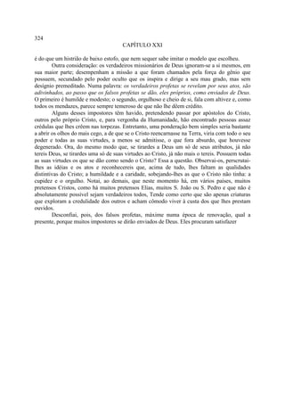 324
                                      CAPÍTULO XXI

é do que um histrião de baixo estofo, que nem sequer sabe imitar o modelo que escolheu.
        Outra consideração: os verdadeiros missionários de Deus ignoram-se a si mesmos, em
sua maior parte; desempenham a missão a que foram chamados pela força do gênio que
possuem, secundado pelo poder oculto que os inspira e dirige a seu mau grado, mas sem
desígnio premeditado. Numa palavra: os verdadeiros profetas se revelam por seus atos, são
adivinhados, ao passo que os falsos profetas se dão, eles próprios, como enviados de Deus.
O primeiro é humilde e modesto; o segundo, orgulhoso e cheio de si, fala com altivez e, como
todos os mendazes, parece sempre temeroso de que não lhe dêem crédito.
        Alguns desses impostores têm havido, pretendendo passar por apóstolos do Cristo,
outros pelo próprio Cristo, e, para vergonha da Humanidade, hão encontrado pessoas assaz
crédulas que lhes crêem nas torpezas. Entretanto, uma ponderação bem simples seria bastante
a abrir os olhos do mais cego, a de que se o Cristo reencarnasse na Terra, viria com todo o seu
poder e todas as suas virtudes, a menos se admitisse, o que fora absurdo, que houvesse
degenerado. Ora, do mesmo modo que, se tirardes a Deus um só de seus atributos, já não
tereis Deus, se tirardes uma só de suas virtudes ao Cristo, já não mais o tereis. Possuem todas
as suas virtudes os que se dão como sendo o Cristo? Essa a questão. Observai-os, perscrutai-
lhes as idéias e os atos e reconhecereis que, acima de tudo, lhes faltam as qualidades
distintivas do Cristo; a humildade e a caridade, sobejando-lhes as que o Cristo não tinha: a
cupidez e o orgulho. Notai, ao demais, que neste momento há, em vários países, muitos
pretensos Cristos, como há muitos pretensos Elias, muitos S. João ou S. Pedro e que não é
absolutamente possível sejam verdadeiros todos, Tende como certo que são apenas criaturas
que exploram a credulidade dos outros e acham cômodo viver à custa dos que lhes prestam
ouvidos.
        Desconfiai, pois, dos falsos profetas, máxime numa época de renovação, qual a
presente, porque muitos impostores se dirão enviados de Deus. Eles procuram satisfazer
 