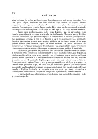 326
                                       CAPÍTULO XXI

valor intrínseco de ambos, verificando qual dos dois encontra mais ecos e simpatias. Fora,
com efeito, ilógico admitir-se que uma doutrina cujo número de adeptos diminua
progressivamente seja mais verdadeira do que outra que veja o dos seus em continuo
aumento. Querendo que a verdade chegue a todos, Deus não a confina num círculo acanhado:
fá-la surgir em diferentes pontos, a fim de que por toda a parte a luz esteja ao lado das trevas.
        Repeli sem condescendência todos esses Espíritos que se apresentam como
conselheiros exclusivos, pregando a separação e o insulamento. São quase sempre Espíritos
vaidosos e medíocres, que procuram impor-se a homens fracos e crédulos, prodigalizando-
lhes exagerados louvores, a fim de os fascinar e de tê-los dominados. São, geralmente,
Espíritos sequiosos de poder e que, déspotas públicos ou nos lares, quando vivos, ainda
querem vitimas para tiranizar depois de terem morrido. Em geral, desconfiai das
comunicações que trazem um caráter de misticismo e de singularidade, ou que prescrevem
cerimônias e atos extravagantes. Há sempre, nesses casos, motivo legítimo de suspeição.
        Estai certos, igualmente, de que quando uma verdade tem de ser revelada aos homens,
é, por assim dizer, comunicada instantaneamente a todos os grupos sérios, que dispõem de
médiuns também sérios, e não a tais ou quais, com exclusão dos outros. Nenhum médium é
perfeito, se está obsidiado; e há manifesta obsessão quando um médium só é apto a receber
comunicações de determinado Espírito, por mais alto que este procure colocar-se.
Conseguintemente, todo médium e todo grupo que considerem privilégio seu receber as
comunicações que obtêm e que, por outro lado, se submetem a práticas que tendem para a
superstição, indubitavelmente se acham presas de uma obsessão bem caracterizada, sobretudo
quando o Espírito dominador se pavoneia com um nome que todos, encarnados e
desencarnados, devem honrar e respeitar e não permitir seja declinado a todo propósito.
        É incontestável que, submetendo ao crivo da razão e da lógica todos os dados e todas
as comunicações dos
 