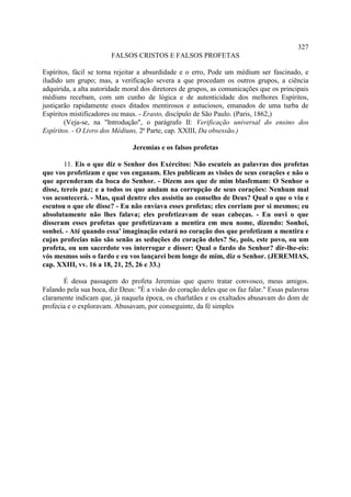 327
                        FALSOS CRISTOS E FALSOS PROFETAS

Espíritos, fácil se torna rejeitar a absurdidade e o erro, Pode um médium ser fascinado, e
iludido um grupo; mas, a verificação severa a que procedam os outros grupos, a ciência
adquirida, a alta autoridade moral dos diretores de grupos, as comunicações que os principais
médiuns recebam, com um cunho de lógica e de autenticidade dos melhores Espíritos,
justiçarão rapidamente esses ditados mentirosos e astuciosos, emanados de uma turba de
Espíritos mistificadores ou maus. - Erasto, discípulo de São Paulo. (Paris, 1862,)
        (Veja-se, na "Introdução", o parágrafo II: Verificação universal do ensino dos
Espíritos. - O Livro dos Médiuns, 2ª Parte, cap. XXIII, Da obsessão.)

                               Jeremias e os falsos profetas

        11. Eis o que diz o Senhor dos Exércitos: Não escuteis as palavras dos profetas
que vos profetizam e que vos enganam. Eles publicam as visões de seus corações e não o
que aprenderam da boca do Senhor. - Dizem aos que de mim blasfemam: O Senhor o
disse, tereis paz; e a todos os que andam na corrupção de seus corações: Nenhum mal
vos acontecerá. - Mas, qual dentre eles assistiu ao conselho de Deus? Qual o que o viu e
escutou o que ele disse? - Eu não enviava esses profetas; eles corriam por si mesmos; eu
absolutamente não lhes falava; eles profetizavam de suas cabeças. - Eu ouvi o que
disseram esses profetas que profetizavam a mentira em meu nome, dizendo: Sonhei,
sonhei. - Até quando essa' imaginação estará no coração dos que profetizam a mentira e
cujas profecias não são senão as seduções do coração deles? Se, pois, este povo, ou um
profeta, ou um sacerdote vos interrogar e disser: Qual o fardo do Senhor? dir-lhe-eis:
vós mesmos sois o fardo e eu vos lançarei bem longe de mim, diz o Senhor. (JEREMIAS,
cap. XXIII, vv. 16 a 18, 21, 25, 26 e 33.)

       É dessa passagem do profeta Jeremias que quero tratar convosco, meus amigos.
Falando pela sua boca, diz Deus: "É a visão do coração deles que os faz falar." Essas palavras
claramente indicam que, já naquela época, os charlatães e os exaltados abusavam do dom de
profecia e o exploravam. Abusavam, por conseguinte, da fé simples
 