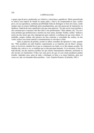 328
                                      CAPÍTULO XXI

e quase cega do povo, predizendo, por dinheiro, coisas boas e agradáveis. Muito generalizada
se achava essa espécie de fraude na nação judia, e fácil é de compreender-se que o pobre
povo, em sua ignorância, nenhuma possibilidade tinha de distinguir os bons dos maus, sendo
sempre mais ou menos ludibriado pelos pseudoprofetas, que não passavam de impostores ou
fanáticos. Nada há de mais significativo do que estas palavras: “Eu não enviei esses profetas e
eles correram por si mesmos; não lhes falei e eles profetizaram." Mais adiante, diz: "Eu ouvi
esses profetas que profetizavam a mentira em meu nome, dizendo: Sonhei, sonhei." Indicava
assim um dos meios que eles empregavam para explorar a confiança de que eram objeto. A
multidão, sempre crédula, não pensava em lhes contestar a veracidade dos sonhos, ou das
visões; achava isso muito natural e constantemente os convidava a falar.
        Após as palavras do profeta, escutai os sábios conselhos do apóstolo S. João, quando
diz: "Não acrediteis em todo Espírito; experimentai se os Espíritos são de Deus", porque,
entre os invisíveis, também há os que se comprazem em iludir, se se lhes depara ocasião. Os
iludidos são, está-se a ver, os médiuns que se não precatam bastante. Aí se encontra, é fora de
toda dúvida, um dos maiores escolhos em que muitos funestamente esbarram, mormente se
são novatos no Espiritismo. É-lhes isso uma prova de que só com muita prudência podem
triunfar. Aprendei, pois, antes de tudo, a distinguir os bons e os maus Espíritos, para, por
vossa vez, não vos tornardes falsos profetas. - Luoz, Espírito Protetor. (Carlsruhe, 1861.)
 