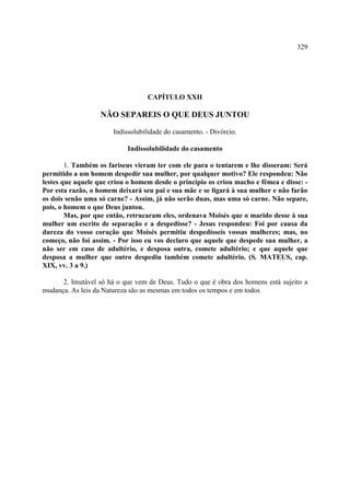 329




                                  CAPÍTULO XXII

                   NÃO SEPAREIS O QUE DEUS JUNTOU

                       Indissolubilidade do casamento. - Divórcio.

                           Indissolubilidade do casamento

        1. Também os fariseus vieram ter com ele para o tentarem e lhe disseram: Será
permitido a um homem despedir sua mulher, por qualquer motivo? Ele respondeu: Não
lestes que aquele que criou o homem desde o princípio os criou macho e fêmea e disse: -
Por esta razão, o homem deixará seu pai e sua mãe e se ligará à sua mulher e não farão
os dois senão uma só carne? - Assim, já não serão duas, mas uma só carne. Não separe,
pois, o homem o que Deus juntou.
        Mas, por que então, retrucaram eles, ordenava Moisés que o marido desse à sua
mulher um escrito de separação e a despedisse? - Jesus respondeu: Foi por causa da
dureza do vosso coração que Moisés permitiu despedísseis vossas mulheres; mas, no
começo, não foi assim. - Por isso eu vos declaro que aquele que despede sua mulher, a
não ser em caso de adultério, e desposa outra, comete adultério; e que aquele que
desposa a mulher que outro despediu também comete adultério. (S. MATEUS, cap.
XIX, vv. 3 a 9.)

      2. Imutável só há o que vem de Deus. Tudo o que é obra dos homens está sujeito a
mudança. As leis da Natureza são as mesmas em todos os tempos e em todos
 