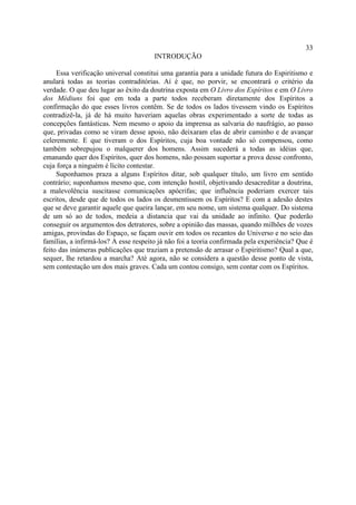 33
                                       INTRODUÇÃO

     Essa verificação universal constitui uma garantia para a unidade futura do Espiritismo e
anulará todas as teorias contraditórias. Aí é que, no porvir, se encontrará o critério da
verdade. O que deu lugar ao êxito da doutrina exposta em O Livro dos Espíritos e em O Livro
dos Médiuns foi que em toda a parte todos receberam diretamente dos Espíritos a
confirmação do que esses livros contêm. Se de todos os lados tivessem vindo os Espíritos
contradizê-la, já de há muito haveriam aquelas obras experimentado a sorte de todas as
concepções fantásticas. Nem mesmo o apoio da imprensa as salvaria do naufrágio, ao passo
que, privadas como se viram desse apoio, não deixaram elas de abrir caminho e de avançar
celeremente. E que tiveram o dos Espíritos, cuja boa vontade não só compensou, como
também sobrepujou o malquerer dos homens. Assim sucederá a todas as idéias que,
emanando quer dos Espíritos, quer dos homens, não possam suportar a prova desse confronto,
cuja força a ninguém é lícito contestar.
     Suponhamos praza a alguns Espíritos ditar, sob qualquer título, um livro em sentido
contrário; suponhamos mesmo que, com intenção hostil, objetivando desacreditar a doutrina,
a malevolência suscitasse comunicações apócrifas; que influência poderiam exercer tais
escritos, desde que de todos os lados os desmentissem os Espíritos? E com a adesão destes
que se deve garantir aquele que queira lançar, em seu nome, um sistema qualquer. Do sistema
de um só ao de todos, medeia a distancia que vai da unidade ao infinito. Que poderão
conseguir os argumentos dos detratores, sobre a opinião das massas, quando milhões de vozes
amigas, provindas do Espaço, se façam ouvir em todos os recantos do Universo e no seio das
famílias, a infirmá-los? A esse respeito já não foi a teoria confirmada pela experiência? Que é
feito das inúmeras publicações que traziam a pretensão de arrasar o Espiritismo? Qual a que,
sequer, lhe retardou a marcha? Até agora, não se considera a questão desse ponto de vista,
sem contestação um dos mais graves. Cada um contou consigo, sem contar com os Espíritos.
 
