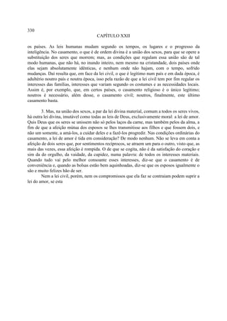 330
                                      CAPÍTULO XXII

os países. As leis humanas mudam segundo os tempos, os lugares e o progresso da
inteligência. No casamento, o que é de ordem divina é a união dos sexos, para que se opere a
substituição dos seres que morrem; mas, as condições que regulam essa união são de tal
modo humanas, que não há, no inundo inteiro, nem mesmo na cristandade, dois países onde
elas sejam absolutamente idênticas, e nenhum onde não hajam, com o tempo, sofrido
mudanças. Daí resulta que, em face da lei civil, o que é legítimo num país e em dada época, é
adultério noutro país e noutra época, isso pela razão de que a lei civil tem por fim regular os
interesses das famílias, interesses que variam segundo os costumes e as necessidades locais.
Assim é, por exemplo, que, em certos países, o casamento religioso é o único legítimo;
noutros é necessário, além desse, o casamento civil; noutros, finalmente, este último
casamento basta.

        3. Mas, na união dos sexos, a par da lei divina material, comum a todos os seres vivos,
há outra lei divina, imutável como todas as leis de Deus, exclusivamente moral: a lei de amor.
Quis Deus que os seres se unissem não só pelos laços da carne, mas também pelos da alma, a
fim de que a afeição mútua dos esposos se lhes transmitisse aos filhos e que fossem dois, e
não um somente, a amá-los, a cuidar deles e a fazê-los progredir. Nas condições ordinárias do
casamento, a lei de amor é tida em consideração? De modo nenhum. Não se leva em conta a
afeição de dois seres que, por sentimentos recíprocos, se atraem um para o outro, visto que, as
mais das vezes, essa afeição é rompida. O de que se cogita, não é da satisfação do coração e
sim da do orgulho, da vaidade, da cupidez, numa palavra: de todos os interesses materiais.
Quando tudo vai pelo melhor consoante esses interesses, diz-se que o casamento é de
conveniência e, quando as bolsas estão bem aquinhoadas, diz-se que os esposos igualmente o
são e muito felizes hão de ser.
        Nem a lei civil, porém, nem os compromissos que ela faz se contraiam podem suprir a
lei do amor, se esta
 
