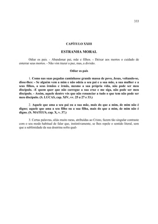 333




                                     CAPÍTULO XXIII

                                 ESTRANHA MORAL

        Odiar os pais. - Abandonar pai, mãe e filhos. - Deixar aos mortos o cuidado de
enterrar seus mortos. - Não vim trazer a paz, mas, a divisão.

                                        Odiar os pais

        1. Como nas suas pegadas caminhasse grande massa de povo, Jesus, voltando-se,
disse-lhes: - Se alguém vem a mim e não odeia a seu pai e a sua mãe, a sua mulher e a
seus filhos, a seus irmãos e irmãs, mesmo a sua própria vida, não pode ser meu
discípulo. -E quem quer que não carregue a sua cruz e me siga, não pode ser meu
discípulo. - Assim, aquele dentre vós que não renunciar a tudo o que tem não pode ser
meu discípulo. (S. LUCAS, cap. XIV, vv. 25 a 27 e 33.)

       2. Aquele que ama a seu pai ou a sua mãe, mais do que a mim, de mim não é
digno; aquele que ama a seu filho ou a sua filha, mais do que a mim, de mim não é
digno. (S. MATEUS, cap. X, v. 37.)

       3. Certas palavras, aliás muito raras, atribuídas ao Cristo, fazem tão singular contraste
com o seu modo habitual de falar que, instintivamente, se lhes repele o sentido literal, sem
que a sublimidade da sua doutrina sofra qual-
 