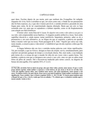 334
                                         CAPÍTULO XXIII

quer dano. Escritas depois de sua morte, pois que nenhum dos Evangelhos foi redigido
enquanto ele vivia, lícito é acreditar-se que, em casos como este, o fundo do seu pensamento
não foi bem expresso, ou, o que não é menos provável, o sentido primitivo, passando de uma
língua para outra, há de ter experimentado alguma alteração. Basta que um erro se haja
cometido uma vez, para que os copiadores o tenham repetido, como se dá freqüentemente
com relação aos fatos históricos.
        O termo odiar, nesta frase de S. Lucas: Se alguém vem a mim e não odeia a seu pai e a
sua mãe, está compreendido nessa hipótese. A ninguém acudirá atribuí-la a Jesus. Será então
supérfluo discuti-la e, ainda menos, tentar justificá-la. Importaria, primeiro, saber se ele a
pronunciou e, em caso afirmativo, se, na língua em que se exprimia, a palavra em questão
tinha o mesmo valor que na nossa. Nesta passagem de S. João: "Aquele que odeia sua vida,
neste mundo, a conserva para a vida eterna", é indubitável que ela não exprime a idéia que lhe
atribuímos.
        A língua hebraica não era rica e continha muitas palavras com várias significações.
Tal, por exemplo, a que no Gênese, designa as fases da criação: servia, simultaneamente, para
exprimir um período qualquer de tempo e a revolução diurna. Daí, mais tarde, a sua tradução
pelo termo dia e a crença de que o mundo foi obra de seis vezes vinte e quatro horas. Tal,
também, a palavra com que se designava um camelo e um cabo, uma vez que os cabos eram
feitos de pêlos de camelo. Daí o haverem-na traduzido pelo termo camelo, na alegoria do
buraco de uma agulha. (Ver capítulo XVI, nº 2.) (1)

__________
(1) Non odit, em latim: Kaï ou miseï em grego, não quer dizer odiar, porém, amar menos. O que o verbo
grego miseïn exprime, ainda melhor o expressa o verbo hebreu, de que Jesus se há de ter servido. Esse
verbo não significa apenas odiar, mas, também amar menos, não amar igualmente, tanto quanto a um
outro. No dialeto siríaco, do qual, dizem, Jesus usava com mais freqüência, ainda melhor acentuada é essa
significação. Nesse sentido é que o Gênese (capítulo XXIX, vv. 30 e 31) diz: “E Jacob amou também mais
a Raquel do que a Lia, e Jeová, vendo que Lia era odiada...” É evidente que o verdadeiro sentido aqui é:
menos amada. Assim se deve
 