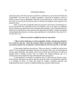 337
                                    ESTRANHA MORAL

çada. Esses laços, mais fracos nos povos primitivos, fortalecem-se com o desenvolvimento da
sensibilidade e do senso moral. A própria separação é necessária ao progresso. Assim as
famílias como as raças se abastardam, desde que se não entrecruzem, se não enxertem umas
nas outras. É essa uma lei da Natureza, tanto no interesse do progresso moral, quanto no do
progresso físico.
        Aqui, as coisas são consideradas apenas do ponto de vista terreno. O Espiritismo no-
las faz ver de mais alto, mostrando serem os do Espírito e não os do corpo os verdadeiros
laços de afeição; que aqueles laços não se quebram pela separação, nem mesmo pela morte do
corpo; que se robustecem na vida espiritual, pela depuração do Espírito, verdade consoladora
da qual grande força haurem as criaturas, para suportarem as vicissitudes da vida. (Cap. IV, nº
18; cap. XIV, nº 8.)

                   Deixar aos mortos o cuidado de enterrar seus mortos

       7. Disse a outro: Segue-me; e o outro respondeu: Senhor, consente que, primeiro,
eu vá enterrar meu pai. - Jesus lhe retrucou: Deixa aos mortos o cuidado de enterrar
seus mortos; quanto a ti, vai anunciar o reino de Deus. (S. LUCAS, cap. IX, vv. 59 e 60.)

        8. Que podem significar estas palavras: "Deixa aos mortos o cuidado de enterrar seus
mortos"? As considerações precedentes mostram, em primeiro lugar, que, nas circunstâncias
em que foram proferidas, não podiam conter censura àquele que considerava um dever de
piedade filial ir sepultar seu pai. Tem, no entanto, um sentido profundo, que só o
conhecimento mais completo da vida espiritual podia tomar perceptível.
        A vida espiritual é, com efeito, a verdadeira vida, é a vida normal do Espírito, sendo-
lhe transitória e passageira a existência terrestre, espécie de morte, se comparada ao esplendor
e à atividade da outra. O corpo não passa de simples vestimenta grosseira que
temporariamente cobre o Espírito, verdadeiro grilhão que o prende à gleba terrena,
 