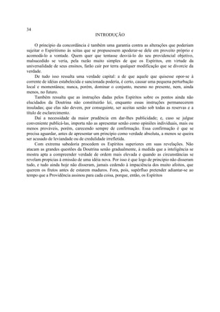 34
                                      INTRODUÇÃO

     O princípio da concordância é também uma garantia contra as alterações que poderiam
sujeitar o Espiritismo às seitas que se propusessem apoderar-se dele em proveito próprio e
acomodá-lo a vontade. Quem quer que tentasse desviá-lo do seu providencial objetivo,
malsucedido se veria, pela razão muito simples de que os Espíritos, em virtude da
universalidade de seus ensinos, farão cair por terra qualquer modificação que se divorcie da
verdade.
     De tudo isso ressalta uma verdade capital: a de que aquele que quisesse opor-se à
corrente de idéias estabelecida e sancionada poderia, é certo, causar uma pequena perturbação
local e momentânea; nunca, porém, dominar o conjunto, mesmo no presente, nem, ainda
menos, no futuro.
     Também ressalta que as instruções dadas pelos Espíritos sobre os pontos ainda não
elucidados da Doutrina não constituirão lei, enquanto essas instruções permanecerem
insuladas; que elas não devem, por conseguinte, ser aceitas senão sob todas as reservas e a
título de esclarecimento.
     Daí a necessidade da maior prudência em dar-lhes publicidade; e, caso se julgue
conveniente publicá-las, importa não as apresentar senão como opiniões individuais, mais ou
menos prováveis, porém, carecendo sempre de confirmação. Essa confirmação é que se
precisa aguardar, antes de apresentar um princípio como verdade absoluta, a menos se queira
ser acusado de leviandade ou de credulidade irrefletida.
     Com extrema sabedoria procedem os Espíritos superiores em suas revelações. Não
atacam as grandes questões da Doutrina senão gradualmente, à medida que a inteligência se
mostra apta a compreender verdade de ordem mais elevada e quando as circunstâncias se
revelam propicias à emissão de uma idéia nova. Por isso é que logo de principio não disseram
tudo, e tudo ainda hoje não disseram, jamais cedendo à impaciência dos muito afoitos, que
querem os frutos antes de estarem maduros. Fora, pois, supérfluo pretender adiantar-se ao
tempo que a Providência assinou para cada coisa, porque, então, os Espíritos
 