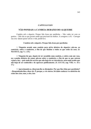 345




                                   CAPÍTULO XXIV

         NÃO PONHAIS A CANDEIA DEBAIXO DO ALQUEIRE

        Candeia sob o alqueire. Porque fala Jesus por parábolas. - Não vades ter com os
gentios. - Não são os que gozam saúde que precisam de médico. A coragem e a fé. - Carregar
sua cruz. Quem quiser salvar a vida, perdê-la-á.

                Candeia sob o alqueire. Porque fala Jesus por parábolas

       1. Ninguém acende uma candeia para pô-la debaixo do alqueire; põe-na, ao
contrário, sobre o candeeiro, a fim de que ilumine a todos os que estão na casa. (S.
MATEUS, cap. V, v.15.)

      2. Ninguém há que, depois de ter acendido uma candeia, a cubra com um vaso,
ou a ponha debaixo da cama; põe-na sobre o candeeiro, a fim de que os que entrem
vejam a luz; - pois nada há secreto que não haja de ser descoberto, nem nada oculto que
não haja de ser conhecido e de aparecer publicamente. (S. LUCAS, cap. VIII, vv. 16 e
17.)

       3. Aproximando-se, disseram-lhe os discípulos: Por que lhes falas por parábolas?
- Respondendo-lhes, disse ele: É porque, a vós outros, foi dado conhecer os mistérios do
reino dos céus; mas, a eles, isso
 