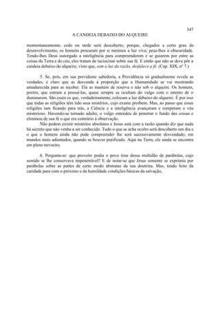 347
                         A CANDEIA DEBAIXO DO ALQUEIRE

momentaneamente, cedo ou tarde será descoberto, porque, chegados a certo grau de
desenvolvimento, os homens procuram por si mesmos a luz viva; pesa-lhes a obscuridade.
Tendo-lhes Deus outorgado a inteligência para compreenderem e se guiarem por entre as
coisas da Terra e do céu, eles tratam de raciocinar sobre sua fé. E então que não se deve pôr a
candeia debaixo do alqueire, visto que, sem a luz da razão, desfalece a fé. (Cap. XIX, nº 7.)

        5. Se, pois, em sua previdente sabedoria, a Providência só gradualmente revela as
verdades, é claro que as desvenda à proporção que a Humanidade se vai mostrando
amadurecida para as receber. Ela as mantém de reserva e não sob o alqueire. Os homens,
porém, que entram a possuí-las, quase sempre as ocultam do vulgo com o intento de o
dominarem. São esses os que, verdadeiramente, colocam a luz debaixo do alqueire. É por isso
que todas as religiões têm tido seus mistérios, cujo exame proíbem. Mas, ao passo que essas
religiões iam ficando para trás, a Ciência e a inteligência avançaram e romperam o véu
misterioso. Havendo-se tornado adulto, o vulgo entendeu de penetrar o fundo das coisas e
eliminou de sua fé o que era contrário à observação.
        Não podem existir mistérios absolutos e Jesus está com a razão quando diz que nada
há secreto que não venha a ser conhecido. Tudo o que se acha oculto será descoberto um dia e
o que o homem ainda não pode compreender lhe será sucessivamente desvendado, em
mundos mais adiantados, quando se houver purificado. Aqui na Terra, ele ainda se encontra
em pleno nevoeiro.

       6. Pergunta-se: que proveito podia o povo tirar dessa multidão de parábolas, cujo
sentido se lhe conservava impenetrável? E de notar-se que Jesus somente se exprimiu por
parábolas sobre as partes de certo modo abstratas da sua doutrina. Mas, tendo feito da
caridade para com o próximo e da humildade condições básicas da salvação,
 
