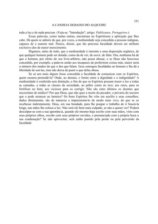 351
                         A CANDEIA DEBAIXO DO ALQUEIRE

toda a luz e de nada precisar. (Veja-se: "Introdução", artigo: Publicanos, Portageiros.)
         Essas palavras, como tantas outras, encontram no Espiritismo a aplicação que lhes
cabe. Há quem se admire de que, por vezes, a mediunidade seja concedida a pessoas indignas,
capazes de a usarem mal. Parece, dizem, que tão preciosa faculdade devera ser atributo
exclusivo dos de maior merecimento.
         Digamos, antes de tudo, que a mediunidade é inerente a uma disposição orgânica, de
que qualquer homem pode ser dotado, como da de ver, de ouvir, de falar. Ora, nenhuma há de
que o homem, por efeito do seu livre-arbítrio, não possa abusar, e se Deus não houvesse
concedido, por exemplo, a palavra senão aos incapazes de proferirem coisas más, maior seria
o número dos mudos do que o dos que falam. l)cus outorgou faculdades ao homem e lhe dá a
liberdade de usá-las, mas não deixa de punir o que delas abusa.
         Se só aos mais dignos fosse concedida a faculdade de comunicar com os Espíritos,
quem ousaria pretendê-la? Onde, ao demais, o limite entre a dignidade e a indignidade? A
mediunidade é conferida sem distinção, a fim de que os Espíritos possam trazer a luz a todas
as camadas, a todas as classes da sociedade, ao pobre como ao rico; aos retos, para os
fortificar no bem, aos viciosos para os corrigir. Não são estes últimos os doentes que
necessitam de médico? Por que Deus, que não quer a morte do pecador, o privaria do socorro
que o pode arrancar ao lameiro? Os bons Espíritos lhe vêm em auxílio e seus conselhos,
dados diretamente, são de natureza a impressioná-lo de modo mais vivo, do que se os
recebesse indiretamente. Deus, em sua bondade, para lhe poupar o trabalho de ir buscá-la
longe, nas mãos lhe coloca a luz. Não será ele bem mais culpado, se não a quiser ver? Poderá
desculpar-se com a sua ignorância, quando ele mesmo haja escrito com suas mãos, visto com
seus próprios olhos, ouvido com seus próprios ouvidos, e pronunciado com a própria boca a
sua condenação? Se não aproveitar, será então punido pela perda ou pela perversão da
faculdade
 