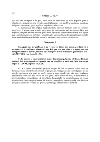 352
                                    CAPÍTULO XXIV

que lhe fora outorgada e da qual, nesse caso, se aproveitam os maus Espíritos para o
obsidiarem e enganarem, sem prejuízo das aflições reais com que Deus castiga os servidores
indignos e os corações que o orgulho e o egoísmo endureceram.
        A mediunidade não implica necessariamente relações habituais com os Espíritos
superiores. E apenas uma aptidão para servir de instrumento mais ou menos dúctil aos
Espíritos, em geral. O bom médium, pois, não é aquele que comunica facilmente, mas aquele
que é simpático aos bons Espíritos e somente deles tem assistência. Unicamente neste sentido
é que a excelência das qualidades morais se torna onipotente sobre a mediunidade.

                                      Coragem da fé

       13. Aquele que me confessar e me reconhecer diante dos homens, eu também o
reconhecerei e confessarei diante de meu Pai que está nos céus; - e aquele que me
renegar diante dos homens, também eu o renegarei diante de meu Pai que está nos céus.
- (S. MATEUS, cap. X, vv. 32 e 33.)

        14. Se alguém se envergonhar de mim e das minhas palavras, o Filho do Homem
também dele se envergonhará, quando vier na sua glória e na de seu Pai e dos santos
anjos. (S. LUCAS, capítulo IX, v. 26.)

       15. A coragem das opiniões próprias sempre foi tida em grande estima entre os
homens, porque há mérito em afrontar os perigos, as perseguições, as contradições e até os
simples sarcasmos, aos quais se expõe, quase sempre, aquele que não teme proclamar
abertamente idéias que não são as de toda gente. Aqui, como em tudo, o merecimento é
proporcionado às circunstâncias e à importância do resultado. Há sempre fraqueza em recuar
alguém diante das conseqüências que lhe acarreta a sua opinião e em renegá-la; mas, há casos
em que isso constitui covardia tão grande, quanto fugir no momento do combate.
 