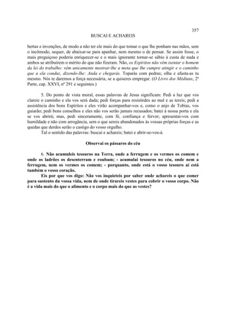357
                                  BUSCAI E ACHAREIS

bertas e invenções, de modo a não ter ele mais do que tomar o que lhe ponham nas mãos, sem
o incômodo, sequer, de abaixar-se para apanhar, nem mesmo o de pensar. Se assim fosse, o
mais preguiçoso poderia enriquecer-se e o mais ignorante tornar-se sábio à custa de nada e
ambos se atribuírem o mérito do que não fizeram. Não, os Espíritos não vêm isentar o homem
da lei do trabalho: vêm unicamente mostrar-lhe a meta que lhe cumpre atingir e o caminho
que a ela conduz, dizendo-lhe: Anda e chegarás. Toparás com pedras; olha e afasta-as tu
mesmo. Nós te daremos a força necessária, se a quiseres empregar. (O Livro dos Médiuns, 2ª
Parte, cap. XXVI, nº 291 e seguintes.)

        5. Do ponto de vista moral, essas palavras de Jesus significam: Pedi a luz que vos
clareie o caminho e ela vos será dada; pedi forças para resistirdes ao mal e as tereis; pedi a
assistência dos bons Espíritos e eles virão acompanhar-vos e, como o anjo de Tobias, vos
guiarão; pedi bons conselhos e eles não vos serão jamais recusados; batei à nossa porta e ela
se vos abrirá; mas, pedi sinceramente, com fé, confiança e fervor; apresentai-vos com
humildade e não com arrogância, sem o que sereis abandonados às vossas próprias forças e as
quedas que derdes serão o castigo do vosso orgulho.
        Tal o sentido das palavras: buscai e achareis; batei e abrir-se-vos-á.

                                Observai os pássaros do céu

       6. Não acumuleis tesouros na Terra, onde a ferrugem e os vermes os comem e
onde os ladrões os desenterram e roubam; - acumulai tesouros no céu, onde nem a
ferrugem, nem os vermes os comem; - porquanto, onde está o vosso tesouro aí está
também o vosso coração.
       Eis por que vos digo: Não vos inquieteis por saber onde achareis o que comer
para sustento da vossa vida, nem de onde tirareis vestes para cobrir o vosso corpo. Não
é a vida mais do que o alimento e o corpo mais do que as vestes?
 