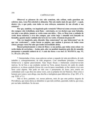 358
                                      CAPÍTULO XXV

        Observai os pássaros do céu: não semeiam, não ceifam, nada guardam em
celeiros; mas, vosso Pai celestial os alimenta. Não sois muito mais do que eles? - e qual,
dentre vós, o que pode, com todos os seus esforços, aumentar de um côvado a sua
estatura?
        Por que, também, vos inquietais pelo vestuário? Observai como crescem os lírios
dos campos: não trabalham, nem fiam; - entretanto, eu vos declaro que nem Salomão,
em toda a sua glória, jamais se vestiu como um deles. - Ora, se Deus tem o cuidado de
vestir dessa maneira a erva dos campos, que existe hoje e amanhã será lançada na
fornalha, quanto maior cuidado não terá em vos vestir, ó homens de pouca fé!
        Não vos inquieteis, pois, dizendo: Que comeremos? ou: que beberemos? ou: de
que nos vestiremos? - como fazem os pagãos, que andam à procura de todas essas
coisas; porque vosso Pai sabe que tendes necessidades delas.
        Buscai primeiramente o reino de Deus e a sua justiça, que todas essas coisas vos
serão dadas de acréscimo. - Assim, pois, não vos ponhais inquietos pelo dia de amanhã,
porquanto o amanhã cuidará de si. A cada dia basta o seu mal. (S. MATEUS, cap. VI,
vv. 19 a 21 e 25 a 34.)

        7. Interpretadas à letra, essas palavras seriam a negação de toda previdência, de todo
trabalho e, conseguintemente, de todo progresso. Com semelhante princípio, o homem
limitar-se-ia a esperar passivamente. Suas forças físicas e intelectuais conservar-se-iam
inativas. Se tal fora a sua condição normal na Terra, jamais houvera ele saído do estado
primitivo e, se dessa condição fizesse ele a sua lei para a atualidade, só lhe caberia viver sem
fazer coisa alguma. Não pode ter sido esse o pensamento de Jesus, pois estaria em
contradição com o que disse de outras vezes, com as próprias leis da Natureza. Deus criou o
homem sem vestes e sem abrigo, mas deu-lhe a inteligência para fabricá-los. (Cap. XIV, nº 6;
cap. XXV, nº 2.)
        Não se deve, portanto, ver, nessas palavras, mais do que uma poética alegoria da
Providência, que nunca deixa ao abandono os que nela confiam, querendo, todavia, que esses,
por seu lado, trabalhem. Se ela nem
 