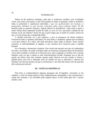 36
                                      INTRODUÇÃO

     Diante de tão poderoso areópago, onde não se conhecem corrilhos, nem rivalidades
ciosas, nem seitas, nem nações, é que virão quebrar-se todas as oposições, todas as ambições,
todas as pretensões à supremacia individual; é que nos quebraríamos nós mesmos, se
quiséssemos substituir os seus decretos soberanos pelas nossas próprias idéias. Só Ele
decidirá todas as questões litigiosas, imporá silêncio às dissidências e dará razão a quem a
tenha. Diante desse imponente acordo de todas as vozes do Céu, que pode a opinião de um
homem ou de um Espírito? menos do que a gota d’água que se perde no oceano, menos do
que a voz da criança que a tempestade abafa.
     A opinião universal, eis o juiz supremo, o que se pronuncia em última instância.
Formam-na todas as opiniões individuais. Se uma destas é verdadeira, apenas tem na balança
o seu peso relativo. Se é falsa, não pode prevalecer sobre todas as demais. Nesse imenso
concurso, as individualidades se apagam, o que constitui novo insucesso para o orgulho
humano.
     Já se desenha o harmonioso conjunto. Este século não passará sem que ele resplandeça
em todo o seu brilho, de modo a dissipar todas as incertezas, porquanto daqui até lá potentes
vozes terão recebido a missão de se fazerem ouvir, para congregar os homens sob a mesma
bandeira, uma vez que o campo se ache suficientemente lavrado. Enquanto isso se não dá,
aquele que flutue entre dois sistemas opostos pode observar em que sentido se forma a
opinião geral; essa será a indicação certa do sentido em que se pronuncia a maioria dos
Espíritos, nos diversos pontos em que se comunicam, e um sinal não menos certo de qual dos
dois sistemas prevalecerá.

                              III - NOTÍCIAS HISTÓRICAS

     Para bem se compreenderem algumas passagens dos Evangelhos, necessário se faz
conhecer o valor de muitas palavras neles freqüentemente empregadas e que caracterizam o
estado dos costumes e da sociedade judia naquela época. Já não tendo para nós o mesmo
sentido, essas
 