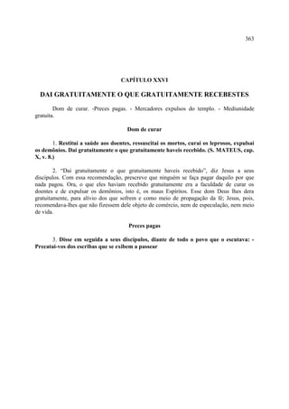 363




                                   CAPÍTULO XXVI

  DAI GRATUITAMENTE O QUE GRATUITAMENTE RECEBESTES

        Dom de curar. -Preces pagas. - Mercadores expulsos do templo. - Mediunidade
gratuita.

                                      Dom de curar

        1. Restituí a saúde aos doentes, ressuscitai os mortos, curai os leprosos, expulsai
os demônios. Dai gratuitamente o que gratuitamente haveis recebido. (S. MATEUS, cap.
X, v. 8.)

        2. “Dai gratuitamente o que gratuitamente haveis recebido”, diz Jesus a seus
discípulos. Com essa recomendação, prescreve que ninguém se faça pagar daquilo por que
nada pagou. Ora, o que eles haviam recebido gratuitamente era a faculdade de curar os
doentes e de expulsar os demônios, isto é, os maus Espíritos. Esse dom Deus lhes dera
gratuitamente, para alívio dos que sofrem e como meio de propagação da fé; Jesus, pois,
recomendava-lhes que não fizessem dele objeto de comércio, nem de especulação, nem meio
de vida.

                                      Preces pagas

      3. Disse em seguida a seus discípulos, diante de todo o povo que o escutava: -
Precatai-vos dos escribas que se exibem a passear
 