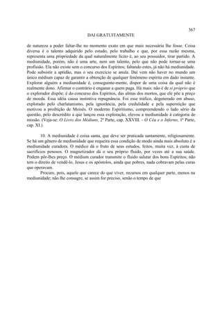 367
                                 DAI GRATUITAMENTE

de natureza a poder faltar-lhe no momento exato em que mais necessária lhe fosse. Coisa
diversa é o talento adquirido pelo estudo, pelo trabalho e que, por essa razão mesma,
representa uma propriedade da qual naturalmente lícito é, ao seu possuidor, tirar partido. A
mediunidade, porém, não é uma arte, nem um talento, pelo que não pode tornar-se uma
profissão. Ela não existe sem o concurso dos Espíritos; faltando estes, já não há mediunidade.
Pode subsistir a aptidão, mas o seu exercício se anula. Daí vem não haver no mundo um
único médium capaz de garantir a obtenção de qualquer fenômeno espírita em dado instante.
Explorar alguém a mediunidade é, conseguinte-mente, dispor de uma coisa da qual não é
realmente dono. Afirmar o contrário é enganar a quem paga. Há mais: não é de si próprio que
o explorador dispõe; é do concurso dos Espíritos, das almas dos mortos, que ele põe a preço
de moeda. Essa idéia causa instintiva repugnância. Foi esse tráfico, degenerado em abuso,
explorado pelo charlatanismo, pela ignorância, pela credulidade e pela superstição que
motivou a proibição de Moisés. O moderno Espiritismo, compreendendo o lado sério da
questão, pelo descrédito a que lançou essa exploração, elevou a mediunidade à categoria de
missão. (Veja-se: O Livro dos Médiuns, 2ª Parte, cap. XXVIII. - O Céu e o Inferno, 1ª Parte,
cap. XI.)

        10. A mediunidade é coisa santa, que deve ser praticada santamente, religiosamente.
Se há um gênero de mediunidade que requeira essa condição de modo ainda mais absoluto é a
mediunidade curadora. O médico dá o fruto de seus estudos, feitos, muita vez, à custa de
sacrifícios penosos. O magnetizador dá o seu próprio fluido, por vezes até a sua saúde.
Podem pôr-lhes preço. O médium curador transmite o fluido salutar dos bons Espíritos; não
tem o direito de vendê-lo. Jesus e os apóstolos, ainda que pobres, nada cobravam pelas curas
que operavam.
        Procure, pois, aquele que carece do que viver, recursos em qualquer parte, menos na
mediunidade; não lhe consagre, se assim for preciso, senão o tempo de que
 