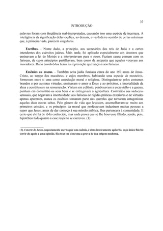37
                                            INTRODUÇÃO

palavras foram com freqüência mal-interpretadas, causando isso uma espécie de incerteza. A
inteligência da significação delas explica, ao demais, o verdadeiro sentido de certas máximas
que, à primeira vista, parecem singulares.

     Escribas. - Nome dado, a princípio, aos secretários dos reis de Judá e a certos
intendentes dos exércitos judeus. Mais tarde, foi aplicado especialmente aos doutores que
ensinavam a lei de Moisés e a interpretavam para o povo. Faziam causa comum com os
fariseus, de cujos princípios partilhavam, bem como da antipatia que aqueles votavam aos
inovadores. Daí o envolvê-los Jesus na reprovação que lançava aos fariseus.

     Essênios ou esseus. - Também seita judia fundada cerca do ano 150 antes de Jesus-
Cristo, ao tempo dos macabeus, e cujos membros, habitando uma especie de mosteiros,
formavam entre si uma como associação moral e religiosa. Distinguiam-se pelos costumes
brandos e por austeras virtudes, ensinavam o amor a Deus e ao próximo, a imortalidade da
alma e acreditavam na ressurreição. Viviam em celibato, condenavam a escravidão e a guerra,
punham em comunhão os seus bens e se entregavam à agricultura. Contrários aos saduceus
sensuais, que negavam a imortalidade; aos fariseus de rígidas práticas exteriores e de virtudes
apenas aparentes, nunca os essênios tomaram parte nas querelas que tornaram antagonistas
aquelas duas outras seitas. Pelo gênero de vida que levavam, assemelhavam-se muito aos
primeiros cristãos, e os princípios da moral que professavam induziram muitas pessoas a
supor que Jesus, antes de dar começo à sua missão pública, lhes pertencera à comunidade. E
certo que ele há de tê-la conhecido, mas nada prova que se lhe houvesse filiado, sendo, pois,
hipotético tudo quanto a esse respeito se escreveu. (1)

______________
(1) A morte de Jesus, supostamente escrita por um essênio, é obra inteiramente apócrifa, cujo único fim foi
servir de apoio a uma opinião. Ela traz em si mesma a prova de sua origem moderna.
 