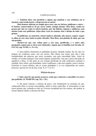 370
                                     CAPÍTULO XXVII

       3. Também disse esta parábola a alguns que punham a sua confiança em si
mesmos, como sendo justos, e desprezavam os outros:
       Dois homens subiram ao templo para orar; um era fariseu, publicano o outro. -
O fariseu, conservando-se de pé, orava assim, consigo mesmo: Meu Deus, rendo-vos
graças por não ser como os outros homens, que são ladrões, injustos e adúlteros, nem
mesmo como esse publicano. Jejuo duas vezes na semana; dou o dízimo de tudo o que
possuo.
       O publicano, ao contrário, conservando-se afastado, não ousava, sequer, erguer
os olhos ao céu; mas, batia no peito, dizendo: Meu Deus, tem piedade de mim, que sou
um pecador.
       Declaro-vos que este voltou para a sua casa, justificado, e o outro não;
porquanto, aquele que se eleva será rebaixado e aquele que se humilha será elevado. (S.
LUCAS, cap. XVIII, vv. 9 a 14.)

       4. Jesus definiu claramente as qualidades da prece. Quando orardes, diz ele, não vos
ponhais em evidência; antes, orai em secreto. Não afeteis orar muito, pois não é pela
multiplicidade das palavras que sereis escutados, mas pela sinceridade delas. Antes de
orardes, se tiverdes qualquer coisa contra alguém, perdoai-lhe, visto que a prece não pode ser
agradável a Deus, se não parte de um coração purificado de todo sentimento contrário à
caridade. Oral, enfim, com humildade, como o publicano, e não com orgulho, como o fariseu.
Examinai os vossos defeitos, não as vossas qualidades e, se vos comparardes aos outros,
procurai o que há em vós de mau. (Cap. X, nº 7 e nº 8.)

                                     Eficácia da prece

      5. Seja o que for que peçais na prece, crede que o obtereis e concedido vos será o
que pedirdes. (S. MARCOS, cap. XI, v. 24.)

       6. Há quem conteste a eficácia da prece, com fundamento no princípio de que,
conhecendo Deus as nossas necessidades, inútil se torna expor-lhas. E acrescentam os que
assim pensam que, achando-se tudo no Universo encadeado por leis eternas, não podem as
nossas súplicas mudar os decretos de Deus.
 