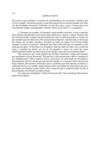 372
                                    CAPÍTULO XXVII

Ele assiste os que se ajudam a si mesmos, de conformidade com esta máxima: "Ajuda-te, que
o Céu te ajudará"; não assiste, porém, os que tudo esperam de um socorro estranho, sem fazer
uso das faculdades que possui. Entretanto, as mais das vezes, o que o homem quer é ser
socorrido por milagre, sem despender o mínimo esforço. (Cap. XXV, nº 1 e seguintes.)

        8. Tomemos um exemplo. Um homem se acha perdido no deserto. A sede o martiriza
horrivelmente. Desfalecido, cai por terra. Pede a Deus que o assista, e espera. Nenhum anjo
lhe virá dar de beber. Contudo, um bom Espírito lhe sugere a idéia de levantar-se e tomar um
dos caminhos que tem diante de si Por um movimento maquinal, reunindo todas as forças que
lhe restam, ele se ergue, caminha e descobre ao longe um regato. Ao divisá-lo, ganha
coragem. Se tem fé, exclamará: "Obrigado, meu Deus, pela idéia que me inspiraste e pela
força que me deste." Se lhe falta a fé, exclamará: "Que boa idéia tive! Que sorte a minha de
tomar o caminho da direita, em vez do da esquerda; o acaso, às vezes, nos serve
admiravelmente! Quanto me felicito pela minha coragem e por não me ter deixado abater!"
        Mas, dirão, por que o bom Espírito não lhe disse claramente: "Segue este caminho,
que encontrarás o de que necessitas"? Por que não se lhe mostrou para o guiar e sustentar no
seu desfalecimento? Dessa maneira tê-lo-ia convencido da intervenção da Providência.
Primeiramente, para lhe ensinar que cada um deve ajudar-se a si mesmo e fazer uso das suas
forças. Depois, pela incerteza, Deus põe a prova a confiança que nele deposita a criatura e a
submissão desta à sua vontade. Aquele homem estava na situação de uma criança que cai e
que, dando com alguém, se põe a gritar e fica à espera de que a venham levantar; se não vê
pessoa alguma, faz esforços e se ergue sozinha.
        Se o anjo que acompanhou a Tobias lhe houvera dito: "Sou enviado por Deus para te
guiar na tua viagem e
 