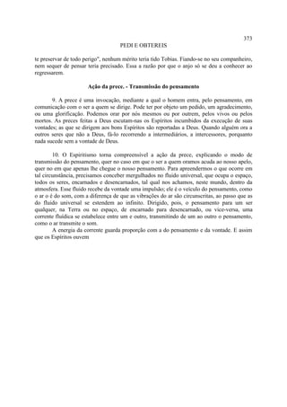 373
                                    PEDI E OBTEREIS

te preservar de todo perigo", nenhum mérito teria tido Tobias. Fiando-se no seu companheiro,
nem sequer de pensar teria precisado. Essa a razão por que o anjo só se deu a conhecer ao
regressarem.

                      Ação da prece. - Transmissão do pensamento

       9. A prece é uma invocação, mediante a qual o homem entra, pelo pensamento, em
comunicação com o ser a quem se dirige. Pode ter por objeto um pedido, um agradecimento,
ou uma glorificação. Podemos orar por nós mesmos ou por outrem, pelos vivos ou pelos
mortos. As preces feitas a Deus escutam-nas os Espíritos incumbidos da execução de suas
vontades; as que se dirigem aos bons Espíritos são reportadas a Deus. Quando alguém ora a
outros seres que não a Deus, fá-lo recorrendo a intermediários, a intercessores, porquanto
nada sucede sem a vontade de Deus.

        10. O Espiritismo torna compreensível a ação da prece, explicando o modo de
transmissão do pensamento, quer no caso em que o ser a quem oramos acuda ao nosso apelo,
quer no em que apenas lhe chegue o nosso pensamento. Para apreendermos o que ocorre em
tal circunstância, precisamos conceber mergulhados no fluido universal, que ocupa o espaço,
todos os seres, encarnados e desencarnados, tal qual nos achamos, neste mundo, dentro da
atmosfera. Esse fluido recebe da vontade uma impulsão; ele é o veículo do pensamento, como
o ar o é do som, com a diferença de que as vibrações do ar são circunscritas, ao passo que as
do fluido universal se estendem ao infinito. Dirigido, pois, o pensamento para um ser
qualquer, na Terra ou no espaço, de encarnado para desencarnado, ou vice-versa, uma
corrente fluídica se estabelece entre um e outro, transmitindo de um ao outro o pensamento,
como o ar transmite o som.
        A energia da corrente guarda proporção com a do pensamento e da vontade. E assim
que os Espíritos ouvem
 