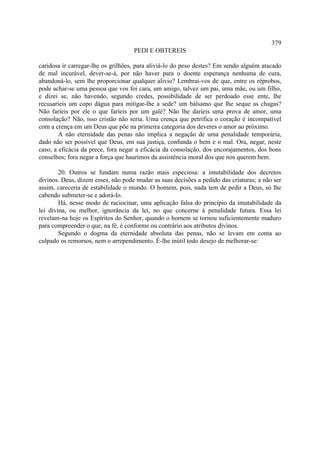 379
                                    PEDI E OBTEREIS

caridosa ir carregar-lhe os grilhões, para aliviá-lo do peso destes? Em sendo alguém atacado
de mal incurável, dever-se-á, por não haver para o doente esperança nenhuma de cura,
abandoná-lo, sem lhe proporcionar qualquer alivio? Lembrai-vos de que, entre os réprobos,
pode achar-se uma pessoa que vos foi cara, um amigo, talvez um pai, uma mãe, ou um filho,
e dizei se, não havendo, segundo credes, possibilidade de ser perdoado esse ente, lhe
recusaríeis um copo dágua para mitigar-lhe a sede? um bálsamo que lhe seque as chagas?
Não faríeis por ele o que faríeis por um galé? Não lhe daríeis uma prova de amor, uma
consolação? Não, isso cristão não seria. Uma crença que petrifica o coração é incompatível
com a crença em um Deus que põe na primeira categoria dos deveres o amor ao próximo.
        A não eternidade das penas não implica a negação de uma penalidade temporária,
dado não ser possível que Deus, em sua justiça, confunda o bem e o mal. Ora, negar, neste
caso, a eficácia da prece, fora negar a eficácia da consolação, dos encorajamentos, dos bons
conselhos; fora negar a força que haurimos da assistência moral dos que nos querem bem.

        20. Outros se fundam numa razão mais especiosa: a imutabilidade dos decretos
divinos. Deus, dizem esses, não pode mudar as suas decisões a pedido das criaturas; a não ser
assim, careceria de estabilidade o mundo. O homem, pois, nada tem de pedir a Deus, só lhe
cabendo submeter-se e adorá-lo.
        Há, nesse modo de raciocinar, uma aplicação falsa do princípio da imutabilidade da
lei divina, ou melhor, ignorância da lei, no que concerne à penalidade futura. Essa lei
revelam-na hoje os Espíritos do Senhor, quando o homem se tornou suficientemente maduro
para compreender o que, na fé, é conforme ou contrário aos atributos divinos.
        Segundo o dogma da eternidade absoluta das penas, não se levam em conta ao
culpado os remorsos, nem o arrependimento. É-lhe inútil todo desejo de melhorar-se:
 