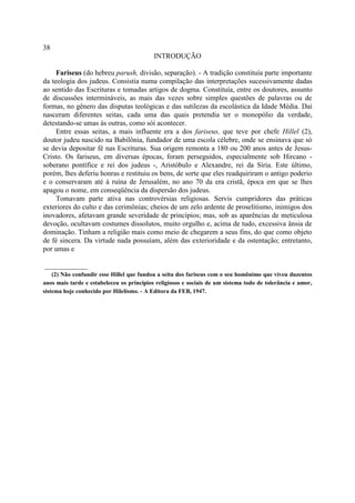 38
                                           INTRODUÇÃO

     Fariseus (do hebreu parush, divisão, separação). - A tradição constituía parte importante
da teologia dos judeus. Consistia numa compilação das interpretações sucessivamente dadas
ao sentido das Escrituras e tomadas artigos de dogma. Constituía, entre os doutores, assunto
de discussões intermináveis, as mais das vezes sobre simples questões de palavras ou de
formas, no gênero das disputas teológicas e das sutilezas da escolástica da Idade Média. Daí
nasceram diferentes seitas, cada uma das quais pretendia ter o monopólio da verdade,
detestando-se umas às outras, como sói acontecer.
     Entre essas seitas, a mais influente era a dos fariseus, que teve por chefe Hillel (2),
doutor judeu nascido na Babilônia, fundador de uma escola célebre, onde se ensinava que só
se devia depositar fé nas Escrituras. Sua origem remonta a 180 ou 200 anos antes de Jesus-
Cristo. Os fariseus, em diversas épocas, foram perseguidos, especialmente sob Hircano -
soberano pontífice e rei dos judeus -, Aristóbulo e Alexandre, rei da Síria. Este último,
porém, lhes deferiu honras e restituiu os bens, de sorte que eles readquiriram o antigo poderio
e o conservaram até à ruína de Jerusalém, no ano 70 da era cristã, época em que se lhes
apagou o nome, em conseqüência da dispersão dos judeus.
     Tomavam parte ativa nas controvérsias religiosas. Servis cumpridores das práticas
exteriores do culto e das cerimônias; cheios de um zelo ardente de proselitismo, inimigos dos
inovadores, afetavam grande severidade de princípios; mas, sob as aparências de meticulosa
devoção, ocultavam costumes dissolutos, muito orgulho e, acima de tudo, excessiva ânsia de
dominação. Tinham a religião mais como meio de chegarem a seus fins, do que como objeto
de fé sincera. Da virtude nada possuíam, além das exterioridade e da ostentação; entretanto,
por umas e

____________
    (2) Não confundir esse Hillel que fundou a seita dos fariseus com o seu homônimo que viveu duzentos
anos mais tarde e estabeleceu os princípios religiosos e sociais de um sistema todo de tolerância e amor,
sistema hoje conhecido por Hilelismo. - A Editora da FEB, 1947.
 