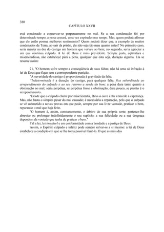 380
                                    CAPÍTULO XXVII

está condenado a conservar-se perpetuamente no mal. Se a sua condenação foi por
determinado tempo, a pena cessará, uma vez expirado esse tempo. Mas, quem poderá afirmar
que ele então possua melhores sentimentos? Quem poderá dizer que, a exemplo de muitos
condenados da Terra, ao sair da prisão, ele não seja tão mau quanto antes? No primeiro caso,
seria manter na dor do castigo um homem que volveu ao bem; no segundo, seria agraciar a
um que continua culpado. A lei de Deus é mais previdente. Sempre justa, eqüitativa e
misericordiosa, não estabelece para a pena, qualquer que esta seja, duração alguma. Ela se
resume assim:

        21. "O homem sofre sempre a conseqüência de suas faltas; não há uma só infração à
lei de Deus que fique sem a correspondente punição.
        "A severidade do castigo é proporcionada à gravidade da falta.
        “Indeterminada é a duração do castigo, para qualquer falta; fica subordinada ao
arrependimento do culpado e ao seu retorno a senda do bem; a pena dura tanto quanto a
obstinação no mal; seria perpétua, se perpétua fosse a obstinação; dura pouco, se pronto é o
arrependimento.
        "Desde que o culpado clame por misericórdia, Deus o ouve e lhe concede a esperança.
Mas, não basta o simples pesar do mal causado; é necessária a reparação, pelo que o culpado
se vê submetido a novas provas em que pode, sempre por sua livre vontade, praticar o bem,
reparando o mal que haja feito.
        "O homem é, assim, constantemente, o árbitro de sua própria sorte; pertence-lhe
abreviar ou prolongar indefinidamente o seu suplício; a sua felicidade ou a sua desgraça
dependem da vontade que tenha de praticar o bem."
        Tal a lei, lei imutável e em conformidade com a bondade e a justiça de Deus.
        Assim, o Espírito culpado e infeliz pode sempre salvar-se a si mesmo: a lei de Deus
estabelece a condição em que se lhe toma possível fazê-lo. O que as mais das
 