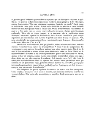 382
                                     CAPÍTULO XXVII

til, portanto, pedir ao Senhor que vos abrevie as provas, que vos dê alegrias e riquezas. Rogai-
lhe que vos conceda os bens mais preciosos da paciência, da resignação e da fé. Não digais,
como o fazem muitos: "Não vale a pena orar, porquanto Deus não me atende." Que é o que,
na maioria dos casos, pedis a Deus? Já vos tendes lembrado de pedir-lhe a vossa melhoria
moral? Oh! não; bem poucas vezes o tendes feito. O que preferentemente vos lembrais de
pedir é o bom êxito para os vossos empreendimentos terrenos e haveis com freqüência
exclamado: "Deus não se ocupa conosco; se se ocupasse, não se verificariam tantas
injustiças." Insensatos! Ingratos! Se descêsseis ao fundo da vossa consciência, quase sempre
depararíeis, em vós mesmos, com o ponto de partida dos males de que vos queixais. Pedi,
pois, antes de tudo, que vos possais melhorar e vereis que torrente de graças e de consolações
se derramará sobre vós. (Cap. V, nº 4.)
         Deveis orar incessantemente, sem que, para isso, se faça mister vos recolhais ao vosso
oratório, ou vos lanceis de joelhos nas praças públicas. A prece do dia é o cumprimento dos
vossos deveres, sem exceção de nenhum, qualquer que seja a natureza deles. Não é ato de
amor a Deus assistirdes os vossos irmãos numa necessidade, moral ou física? Não é ato de
reconhecimento o elevardes a ele o vosso pensamento, quando uma felicidade vos advém,
quando evitais um acidente, quando mesmo uma simples contrariedade apenas vos roça a
alma, desde que vos não esqueçais de exclamar: Sede bendito, meu Pai?! Não é ato de
contrição o vos humilhardes diante do supremo Juiz, quando sentis que falistes, ainda que
somente por um pensamento fugaz, para lhe dizerdes: Perdoai-me, meu Deus, pois pequei
(por orgulho, por egoísmo, ou por falta de caridade); dai-me forças para não falir de novo e
coragem para a reparação da minha falta?!
         Isso independe das preces regulares da manhã e da noite e dos dias consagrados.
Como o vedes, a prece pode ser de todos os instantes, sem nenhuma interrupção acarretar aos
vossos trabalhos. Dita assim, ela, ao contrário, os santifica. Tende como certo que um só
desses
 