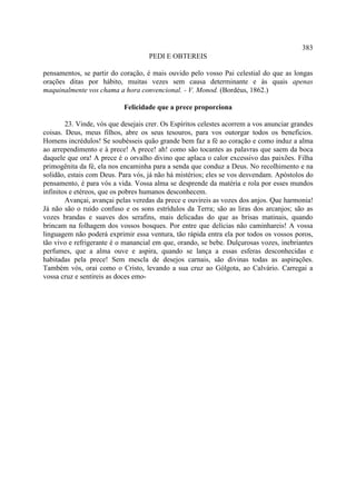 383
                                    PEDI E OBTEREIS

pensamentos, se partir do coração, é mais ouvido pelo vosso Pai celestial do que as longas
orações ditas por hábito, muitas vezes sem causa determinante e às quais apenas
maquinalmente vos chama a hora convencional. - V. Monod. (Bordéus, 1862.)

                            Felicidade que a prece proporciona

        23. Vinde, vós que desejais crer. Os Espíritos celestes acorrem a vos anunciar grandes
coisas. Deus, meus filhos, abre os seus tesouros, para vos outorgar todos os beneficios.
Homens incrédulos! Se soubésseis quão grande bem faz a fé ao coração e como induz a alma
ao arrependimento e à prece! A prece! ah! como são tocantes as palavras que saem da boca
daquele que ora! A prece é o orvalho divino que aplaca o calor excessivo das paixões. Filha
primogênita da fé, ela nos encaminha para a senda que conduz a Deus. No recolhimento e na
solidão, estais com Deus. Para vós, já não há mistérios; eles se vos desvendam. Apóstolos do
pensamento, é para vós a vida. Vossa alma se desprende da matéria e rola por esses mundos
infinitos e etéreos, que os pobres humanos desconhecem.
        Avançai, avançai pelas veredas da prece e ouvireis as vozes dos anjos. Que harmonia!
Já não são o ruído confuso e os sons estrídulos da Terra; são as liras dos arcanjos; são as
vozes brandas e suaves dos serafins, mais delicadas do que as brisas matinais, quando
brincam na folhagem dos vossos bosques. Por entre que delícias não caminhareis! A vossa
linguagem não poderá exprimir essa ventura, tão rápida entra ela por todos os vossos poros,
tão vivo e refrigerante é o manancial em que, orando, se bebe. Dulçurosas vozes, inebriantes
perfumes, que a alma ouve e aspira, quando se lança a essas esferas desconhecidas e
habitadas pela prece! Sem mescla de desejos carnais, são divinas todas as aspirações.
Também vós, orai como o Cristo, levando a sua cruz ao Gólgota, ao Calvário. Carregai a
vossa cruz e sentireis as doces emo-
 