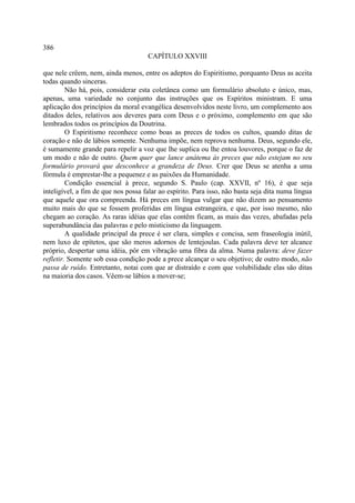 386
                                     CAPÍTULO XXVIII

que nele crêem, nem, ainda menos, entre os adeptos do Espiritismo, porquanto Deus as aceita
todas quando sinceras.
         Não há, pois, considerar esta coletânea como um formulário absoluto e único, mas,
apenas, uma variedade no conjunto das instruções que os Espíritos ministram. E uma
aplicação dos princípios da moral evangélica desenvolvidos neste livro, um complemento aos
ditados deles, relativos aos deveres para com Deus e o próximo, complemento em que são
lembrados todos os princípios da Doutrina.
         O Espiritismo reconhece como boas as preces de todos os cultos, quando ditas de
coração e não de lábios somente. Nenhuma impõe, nem reprova nenhuma. Deus, segundo ele,
é sumamente grande para repelir a voz que lhe suplica ou lhe entoa louvores, porque o faz de
um modo e não de outro. Quem quer que lance anátema às preces que não estejam no seu
formulário provará que desconhece a grandeza de Deus. Crer que Deus se atenha a uma
fórmula é emprestar-lhe a pequenez e as paixões da Humanidade.
         Condição essencial à prece, segundo S. Paulo (cap. XXVII, nº 16), é que seja
inteligível, a fim de que nos possa falar ao espírito. Para isso, não basta seja dita numa língua
que aquele que ora compreenda. Há preces em língua vulgar que não dizem ao pensamento
muito mais do que se fossem proferidas em língua estrangeira, e que, por isso mesmo, não
chegam ao coração. As raras idéias que elas contêm ficam, as mais das vezes, abafadas pela
superabundância das palavras e pelo misticismo da linguagem.
         A qualidade principal da prece é ser clara, simples e concisa, sem fraseologia inútil,
nem luxo de epítetos, que são meros adornos de lentejoulas. Cada palavra deve ter alcance
próprio, despertar uma idéia, pôr em vibração uma fibra da alma. Numa palavra: deve fazer
refletir. Somente sob essa condição pode a prece alcançar o seu objetivo; de outro modo, não
passa de ruído. Entretanto, notai com que ar distraído e com que volubilidade elas são ditas
na maioria dos casos. Vêem-se lábios a mover-se;
 
