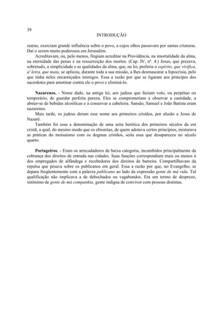 39
                                        INTRODUÇÃO

outras, exerciam grande influência sobre o povo, a cujos olhos passavam por santas criaturas.
Daí o serem muito poderosos em Jerusalém.
     Acreditavam, ou, pelo menos, fingiam acreditar na Providência, na imortalidade da alma,
na eternidade das penas e na ressurreição dos mortos. (Cap. IV, nº. 4.) Jesus, que prezava,
sobretudo, a simplicidade e as qualidades da alma, que, na lei, preferia o espírito, que vivifica,
a' letra, que mata, se aplicou, durante toda a sua missão, a lhes desmascarar a hipocrisia, pelo
que tinha neles encarniçados inimigos. Essa a razão por que se ligaram aos príncipes dos
sacerdotes para amotinar contra ele o povo e eliminá-lo.

     Nazarenos. - Nome dado, na antiga lei, aos judeus que faziam voto, ou perpétuo ou
temporário, de guardar perfeita pureza. Eles se comprometiam a observar a castidade, a
abster-se de bebidas alcoólicas e a conservar a cabeleira. Sansão, Samuel e João Batista eram
nazarenos.
     Mais tarde, os judeus deram esse nome aos primeiros cristãos, por alusão a Jesus de
Nazaré.
     Também foi essa a denominação de uma seita herética dos primeiros séculos da era
cristã, a qual, do mesmo modo que os ebionitas, de quem adotava certos princípios, misturava
as práticas do moisaísmo com os dogmas cristãos, seita essa que desapareceu no século
quarto.

    Portageiros. - Eram os arrecadadores de baixa categoria, incumbidos principalmente da
cobrança dos direitos de entrada nas cidades. Suas funções correspondiam mais ou menos à
dos empregados de alfândega e recebedores dos direitos de barreira. Compartilhavam da
repulsa que pesava sobre os publicanos em geral. Essa a razão por que, no Evangelho, se
depara freqüentemente com a palavra publicano ao lado da expressão gente de má vida. Tal
qualificação não implicava a de debochados ou vagabundos. Era um termo de desprezo,
sinônimo de gente de má companhia, gente indigna de conviver com pessoas distintas.
 